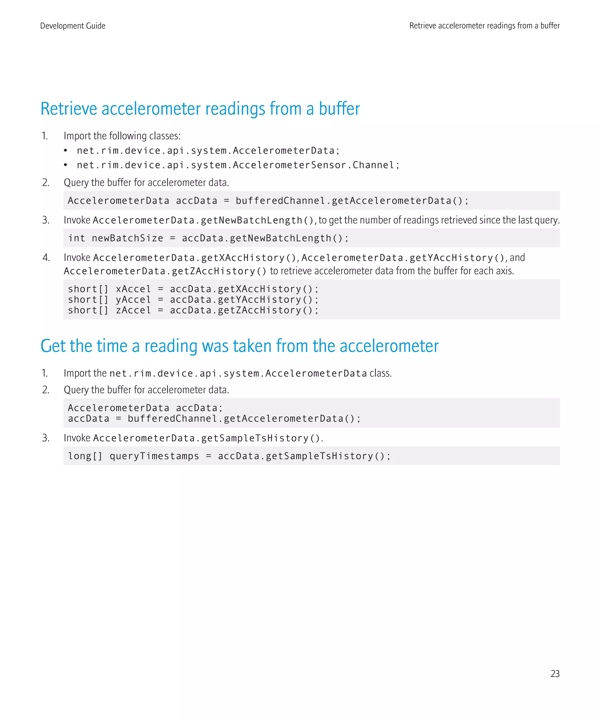 Retrieve accelerometer readings from a buffer
1. Import the following classes:
• net.rim.device.api.system.AccelerometerData;
• net.rim.device.api.system.AccelerometerSensor.Channel;
2. Query the buffer for accelerometer data.
AccelerometerData accData = bufferedChannel.getAccelerometerData();
3. Invoke AccelerometerData.getNewBatchLength(), to get the number of readings retrieved since the last query.
int newBatchSize = accData.getNewBatchLength();
4. Invoke AccelerometerData.getXAccHistory(), AccelerometerData.getYAccHistory(), and
AccelerometerData.getZAccHistory() to retrieve accelerometer data from the buffer for each axis.
short[] xAccel = accData.getXAccHistory();
short[] yAccel = accData.getYAccHistory();
short[] zAccel = accData.getZAccHistory();
Get the time a reading was taken from the accelerometer
1. Import the net.rim.device.api.system.AccelerometerData class.
2. Query the buffer for accelerometer data.
AccelerometerData accData;
accData = bufferedChannel.getAccelerometerData();
3. Invoke AccelerometerData.getSampleTsHistory().
long[] queryTimestamps = accData.getSampleTsHistory();
Development Guide Retrieve accelerometer readings from a buffer
23
 