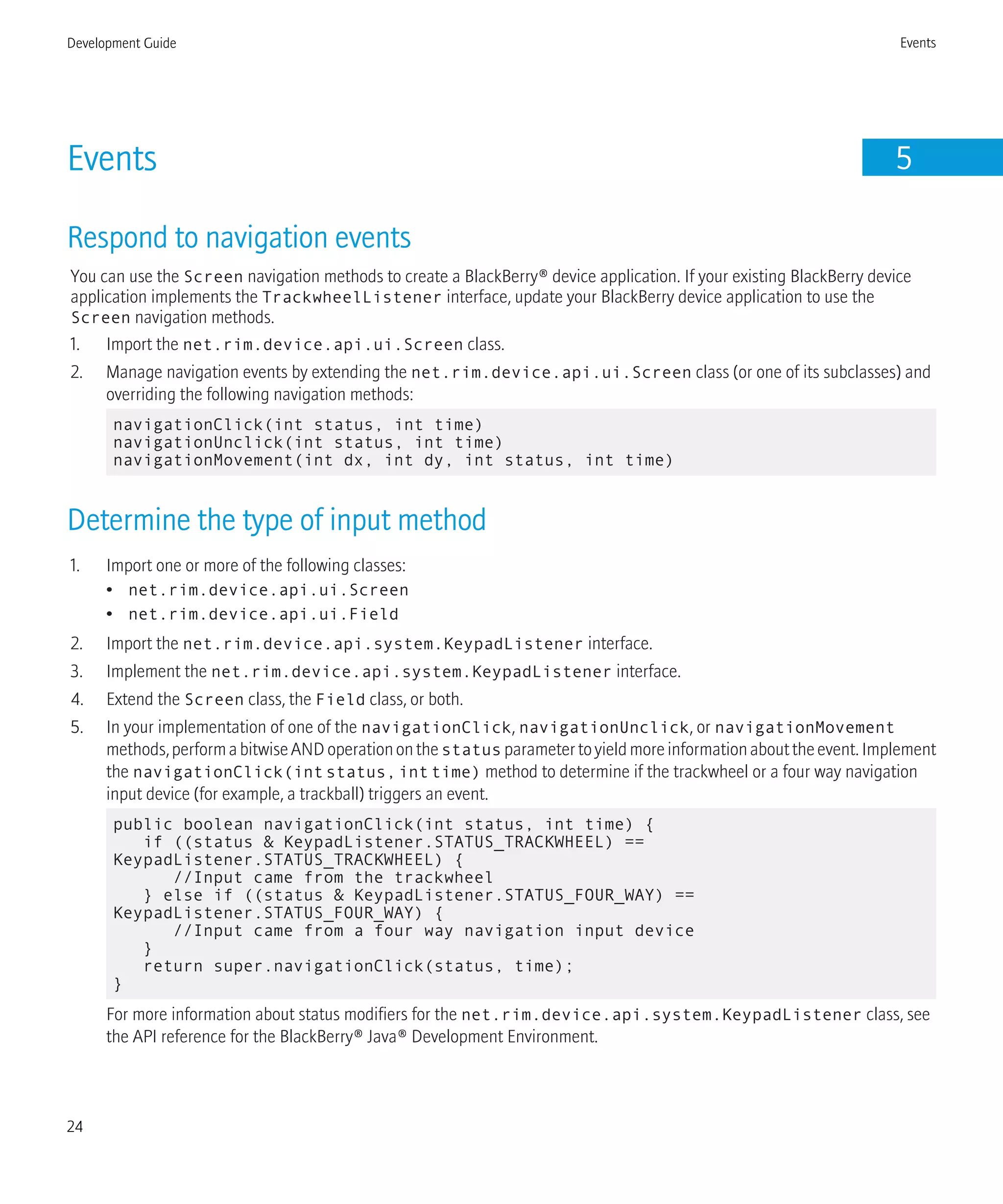 Events 5
Respond to navigation events
You can use the Screen navigation methods to create a BlackBerry® device application. If your existing BlackBerry device
application implements the TrackwheelListener interface, update your BlackBerry device application to use the
Screen navigation methods.
1. Import the net.rim.device.api.ui.Screen class.
2. Manage navigation events by extending the net.rim.device.api.ui.Screen class (or one of its subclasses) and
overriding the following navigation methods:
navigationClick(int status, int time)
navigationUnclick(int status, int time)
navigationMovement(int dx, int dy, int status, int time)
Determine the type of input method
1. Import one or more of the following classes:
• net.rim.device.api.ui.Screen
• net.rim.device.api.ui.Field
2. Import the net.rim.device.api.system.KeypadListener interface.
3. Implement the net.rim.device.api.system.KeypadListener interface.
4. Extend the Screen class, the Field class, or both.
5. In your implementation of one of the navigationClick, navigationUnclick, or navigationMovement
methods,performabitwiseANDoperationonthestatus parametertoyieldmoreinformationabouttheevent.Implement
the navigationClick(intstatus,inttime) method to determine if the trackwheel or a four way navigation
input device (for example, a trackball) triggers an event.
public boolean navigationClick(int status, int time) {
if ((status & KeypadListener.STATUS_TRACKWHEEL) ==
KeypadListener.STATUS_TRACKWHEEL) {
//Input came from the trackwheel
} else if ((status & KeypadListener.STATUS_FOUR_WAY) ==
KeypadListener.STATUS_FOUR_WAY) {
//Input came from a four way navigation input device
}
return super.navigationClick(status, time);
}
For more information about status modifiers for the net.rim.device.api.system.KeypadListener class, see
the API reference for the BlackBerry® Java® Development Environment.
Development Guide Events
24
 