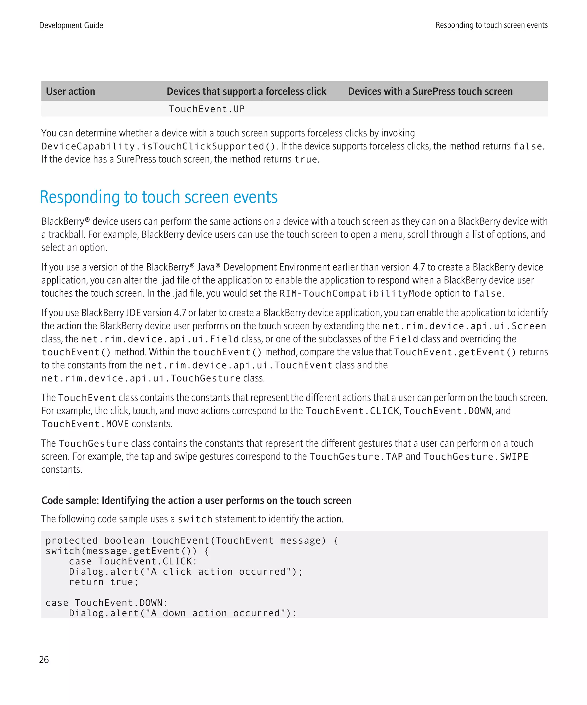 User action Devices that support a forceless click Devices with a SurePress touch screen
TouchEvent.UP
You can determine whether a device with a touch screen supports forceless clicks by invoking
DeviceCapability.isTouchClickSupported(). If the device supports forceless clicks, the method returns false.
If the device has a SurePress touch screen, the method returns true.
Responding to touch screen events
BlackBerry® device users can perform the same actions on a device with a touch screen as they can on a BlackBerry device with
a trackball. For example, BlackBerry device users can use the touch screen to open a menu, scroll through a list of options, and
select an option.
If you use a version of the BlackBerry® Java® Development Environment earlier than version 4.7 to create a BlackBerry device
application, you can alter the .jad file of the application to enable the application to respond when a BlackBerry device user
touches the touch screen. In the .jad file, you would set the RIM-TouchCompatibilityMode option to false.
If you use BlackBerry JDE version 4.7 or later to create a BlackBerry device application, you can enable the application to identify
the action the BlackBerry device user performs on the touch screen by extending the net.rim.device.api.ui.Screen
class, the net.rim.device.api.ui.Field class, or one of the subclasses of the Field class and overriding the
touchEvent() method. Within the touchEvent() method, compare the value that TouchEvent.getEvent() returns
to the constants from the net.rim.device.api.ui.TouchEvent class and the
net.rim.device.api.ui.TouchGesture class.
The TouchEvent class contains the constants that represent the different actions that a user can perform on the touch screen.
For example, the click, touch, and move actions correspond to the TouchEvent.CLICK, TouchEvent.DOWN, and
TouchEvent.MOVE constants.
The TouchGesture class contains the constants that represent the different gestures that a user can perform on a touch
screen. For example, the tap and swipe gestures correspond to the TouchGesture.TAP and TouchGesture.SWIPE
constants.
Code sample: Identifying the action a user performs on the touch screen
The following code sample uses a switch statement to identify the action.
protected boolean touchEvent(TouchEvent message) {
switch(message.getEvent()) {
case TouchEvent.CLICK:
Dialog.alert("A click action occurred");
return true;
case TouchEvent.DOWN:
Dialog.alert("A down action occurred");
Development Guide Responding to touch screen events
26
 