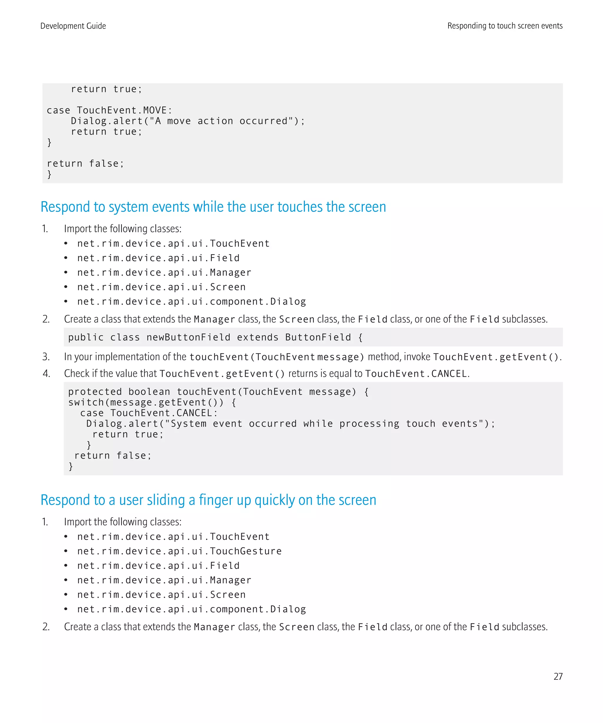 return true;
case TouchEvent.MOVE:
Dialog.alert("A move action occurred");
return true;
}
return false;
}
Respond to system events while the user touches the screen
1. Import the following classes:
• net.rim.device.api.ui.TouchEvent
• net.rim.device.api.ui.Field
• net.rim.device.api.ui.Manager
• net.rim.device.api.ui.Screen
• net.rim.device.api.ui.component.Dialog
2. Create a class that extends the Manager class, the Screen class, the Field class, or one of the Field subclasses.
public class newButtonField extends ButtonField {
3. In your implementation of the touchEvent(TouchEventmessage) method, invoke TouchEvent.getEvent().
4. Check if the value that TouchEvent.getEvent() returns is equal to TouchEvent.CANCEL.
protected boolean touchEvent(TouchEvent message) {
switch(message.getEvent()) {
case TouchEvent.CANCEL:
Dialog.alert("System event occurred while processing touch events");
return true;
}
return false;
}
Respond to a user sliding a finger up quickly on the screen
1. Import the following classes:
• net.rim.device.api.ui.TouchEvent
• net.rim.device.api.ui.TouchGesture
• net.rim.device.api.ui.Field
• net.rim.device.api.ui.Manager
• net.rim.device.api.ui.Screen
• net.rim.device.api.ui.component.Dialog
2. Create a class that extends the Manager class, the Screen class, the Field class, or one of the Field subclasses.
Development Guide Responding to touch screen events
27
 