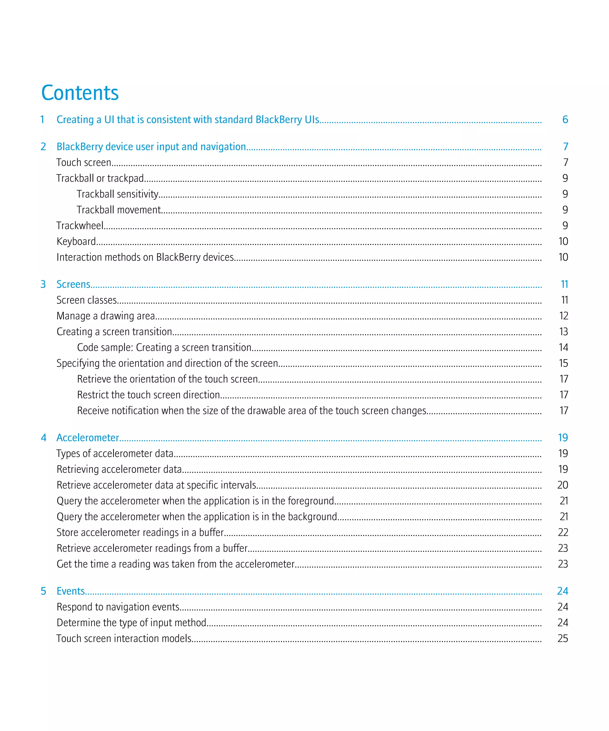 Contents
1 Creating a UI that is consistent with standard BlackBerry UIs........................................................................................... 6
2 BlackBerry device user input and navigation.......................................................................................................................... 7
Touch screen.................................................................................................................................................................................... 7
Trackball or trackpad...................................................................................................................................................................... 9
Trackball sensitivity................................................................................................................................................................ 9
Trackball movement............................................................................................................................................................... 9
Trackwheel....................................................................................................................................................................................... 9
Keyboard.......................................................................................................................................................................................... 10
Interaction methods on BlackBerry devices................................................................................................................................ 10
3 Screens.......................................................................................................................................................................................... 11
Screen classes................................................................................................................................................................................. 11
Manage a drawing area................................................................................................................................................................. 12
Creating a screen transition.......................................................................................................................................................... 13
Code sample: Creating a screen transition......................................................................................................................... 14
Specifying the orientation and direction of the screen.............................................................................................................. 15
Retrieve the orientation of the touch screen...................................................................................................................... 17
Restrict the touch screen direction...................................................................................................................................... 17
Receive notification when the size of the drawable area of the touch screen changes................................................ 17
4 Accelerometer.............................................................................................................................................................................. 19
Types of accelerometer data.......................................................................................................................................................... 19
Retrieving accelerometer data...................................................................................................................................................... 19
Retrieve accelerometer data at specific intervals....................................................................................................................... 20
Query the accelerometer when the application is in the foreground...................................................................................... 21
Query the accelerometer when the application is in the background..................................................................................... 21
Store accelerometer readings in a buffer..................................................................................................................................... 22
Retrieve accelerometer readings from a buffer........................................................................................................................... 23
Get the time a reading was taken from the accelerometer....................................................................................................... 23
5 Events............................................................................................................................................................................................ 24
Respond to navigation events....................................................................................................................................................... 24
Determine the type of input method............................................................................................................................................ 24
Touch screen interaction models.................................................................................................................................................. 25
 