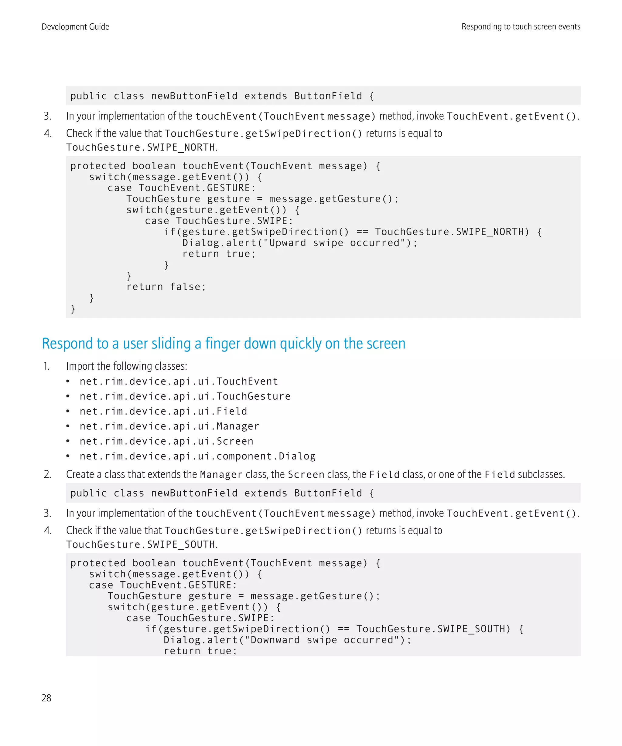public class newButtonField extends ButtonField {
3. In your implementation of the touchEvent(TouchEventmessage) method, invoke TouchEvent.getEvent().
4. Check if the value that TouchGesture.getSwipeDirection() returns is equal to
TouchGesture.SWIPE_NORTH.
protected boolean touchEvent(TouchEvent message) {
switch(message.getEvent()) {
case TouchEvent.GESTURE:
TouchGesture gesture = message.getGesture();
switch(gesture.getEvent()) {
case TouchGesture.SWIPE:
if(gesture.getSwipeDirection() == TouchGesture.SWIPE_NORTH) {
Dialog.alert("Upward swipe occurred");
return true;
}
}
return false;
}
}
Respond to a user sliding a finger down quickly on the screen
1. Import the following classes:
• net.rim.device.api.ui.TouchEvent
• net.rim.device.api.ui.TouchGesture
• net.rim.device.api.ui.Field
• net.rim.device.api.ui.Manager
• net.rim.device.api.ui.Screen
• net.rim.device.api.ui.component.Dialog
2. Create a class that extends the Manager class, the Screen class, the Field class, or one of the Field subclasses.
public class newButtonField extends ButtonField {
3. In your implementation of the touchEvent(TouchEventmessage) method, invoke TouchEvent.getEvent().
4. Check if the value that TouchGesture.getSwipeDirection() returns is equal to
TouchGesture.SWIPE_SOUTH.
protected boolean touchEvent(TouchEvent message) {
switch(message.getEvent()) {
case TouchEvent.GESTURE:
TouchGesture gesture = message.getGesture();
switch(gesture.getEvent()) {
case TouchGesture.SWIPE:
if(gesture.getSwipeDirection() == TouchGesture.SWIPE_SOUTH) {
Dialog.alert("Downward swipe occurred");
return true;
Development Guide Responding to touch screen events
28
 