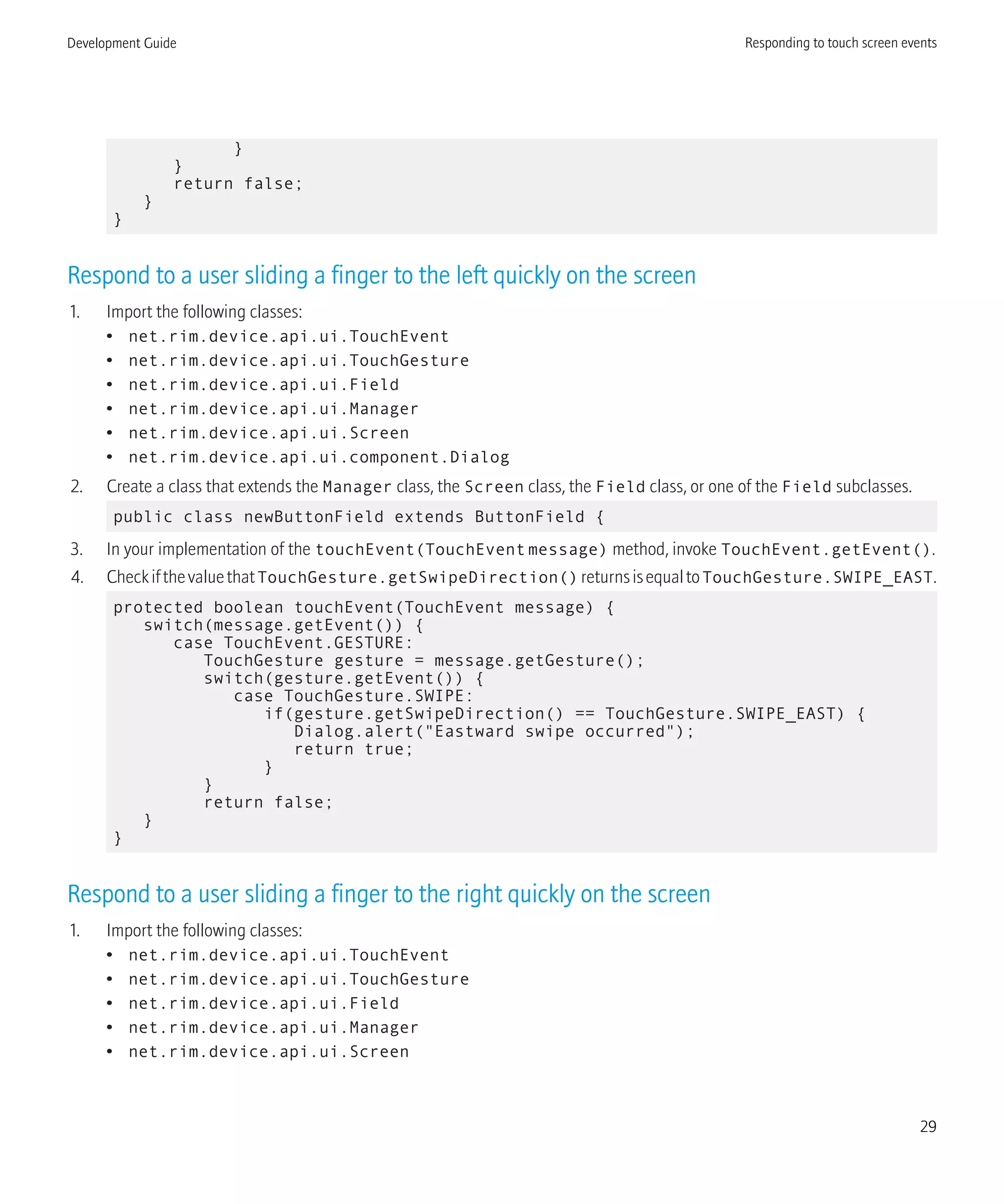 }
}
return false;
}
}
Respond to a user sliding a finger to the left quickly on the screen
1. Import the following classes:
• net.rim.device.api.ui.TouchEvent
• net.rim.device.api.ui.TouchGesture
• net.rim.device.api.ui.Field
• net.rim.device.api.ui.Manager
• net.rim.device.api.ui.Screen
• net.rim.device.api.ui.component.Dialog
2. Create a class that extends the Manager class, the Screen class, the Field class, or one of the Field subclasses.
public class newButtonField extends ButtonField {
3. In your implementation of the touchEvent(TouchEventmessage) method, invoke TouchEvent.getEvent().
4. CheckifthevaluethatTouchGesture.getSwipeDirection()returnsisequaltoTouchGesture.SWIPE_EAST.
protected boolean touchEvent(TouchEvent message) {
switch(message.getEvent()) {
case TouchEvent.GESTURE:
TouchGesture gesture = message.getGesture();
switch(gesture.getEvent()) {
case TouchGesture.SWIPE:
if(gesture.getSwipeDirection() == TouchGesture.SWIPE_EAST) {
Dialog.alert("Eastward swipe occurred");
return true;
}
}
return false;
}
}
Respond to a user sliding a finger to the right quickly on the screen
1. Import the following classes:
• net.rim.device.api.ui.TouchEvent
• net.rim.device.api.ui.TouchGesture
• net.rim.device.api.ui.Field
• net.rim.device.api.ui.Manager
• net.rim.device.api.ui.Screen
Development Guide Responding to touch screen events
29
 
