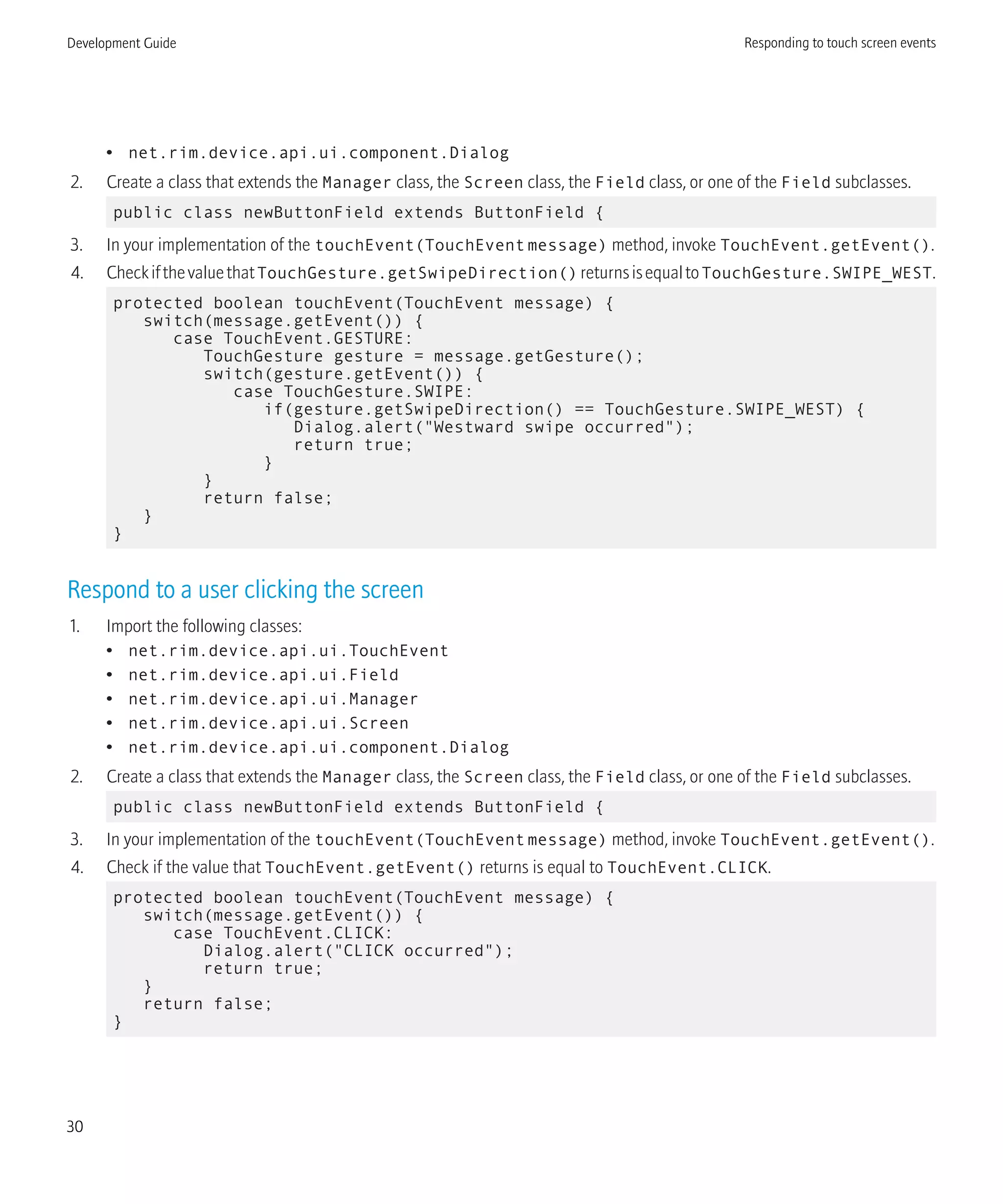 • net.rim.device.api.ui.component.Dialog
2. Create a class that extends the Manager class, the Screen class, the Field class, or one of the Field subclasses.
public class newButtonField extends ButtonField {
3. In your implementation of the touchEvent(TouchEventmessage) method, invoke TouchEvent.getEvent().
4. CheckifthevaluethatTouchGesture.getSwipeDirection()returnsisequaltoTouchGesture.SWIPE_WEST.
protected boolean touchEvent(TouchEvent message) {
switch(message.getEvent()) {
case TouchEvent.GESTURE:
TouchGesture gesture = message.getGesture();
switch(gesture.getEvent()) {
case TouchGesture.SWIPE:
if(gesture.getSwipeDirection() == TouchGesture.SWIPE_WEST) {
Dialog.alert("Westward swipe occurred");
return true;
}
}
return false;
}
}
Respond to a user clicking the screen
1. Import the following classes:
• net.rim.device.api.ui.TouchEvent
• net.rim.device.api.ui.Field
• net.rim.device.api.ui.Manager
• net.rim.device.api.ui.Screen
• net.rim.device.api.ui.component.Dialog
2. Create a class that extends the Manager class, the Screen class, the Field class, or one of the Field subclasses.
public class newButtonField extends ButtonField {
3. In your implementation of the touchEvent(TouchEventmessage) method, invoke TouchEvent.getEvent().
4. Check if the value that TouchEvent.getEvent() returns is equal to TouchEvent.CLICK.
protected boolean touchEvent(TouchEvent message) {
switch(message.getEvent()) {
case TouchEvent.CLICK:
Dialog.alert("CLICK occurred");
return true;
}
return false;
}
Development Guide Responding to touch screen events
30
 