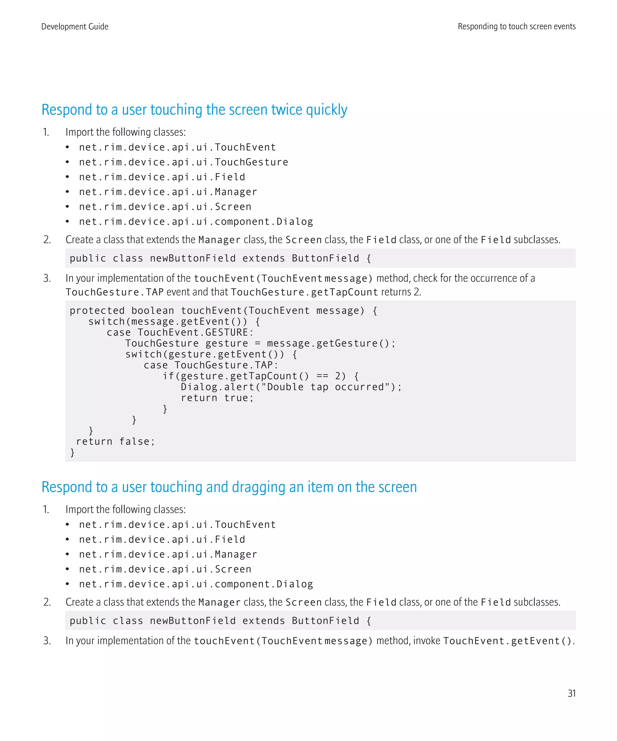 Respond to a user touching the screen twice quickly
1. Import the following classes:
• net.rim.device.api.ui.TouchEvent
• net.rim.device.api.ui.TouchGesture
• net.rim.device.api.ui.Field
• net.rim.device.api.ui.Manager
• net.rim.device.api.ui.Screen
• net.rim.device.api.ui.component.Dialog
2. Create a class that extends the Manager class, the Screen class, the Field class, or one of the Field subclasses.
public class newButtonField extends ButtonField {
3. In your implementation of the touchEvent(TouchEventmessage) method, check for the occurrence of a
TouchGesture.TAP event and that TouchGesture.getTapCount returns 2.
protected boolean touchEvent(TouchEvent message) {
switch(message.getEvent()) {
case TouchEvent.GESTURE:
TouchGesture gesture = message.getGesture();
switch(gesture.getEvent()) {
case TouchGesture.TAP:
if(gesture.getTapCount() == 2) {
Dialog.alert("Double tap occurred");
return true;
}
}
}
return false;
}
Respond to a user touching and dragging an item on the screen
1. Import the following classes:
• net.rim.device.api.ui.TouchEvent
• net.rim.device.api.ui.Field
• net.rim.device.api.ui.Manager
• net.rim.device.api.ui.Screen
• net.rim.device.api.ui.component.Dialog
2. Create a class that extends the Manager class, the Screen class, the Field class, or one of the Field subclasses.
public class newButtonField extends ButtonField {
3. In your implementation of the touchEvent(TouchEventmessage) method, invoke TouchEvent.getEvent().
Development Guide Responding to touch screen events
31
 