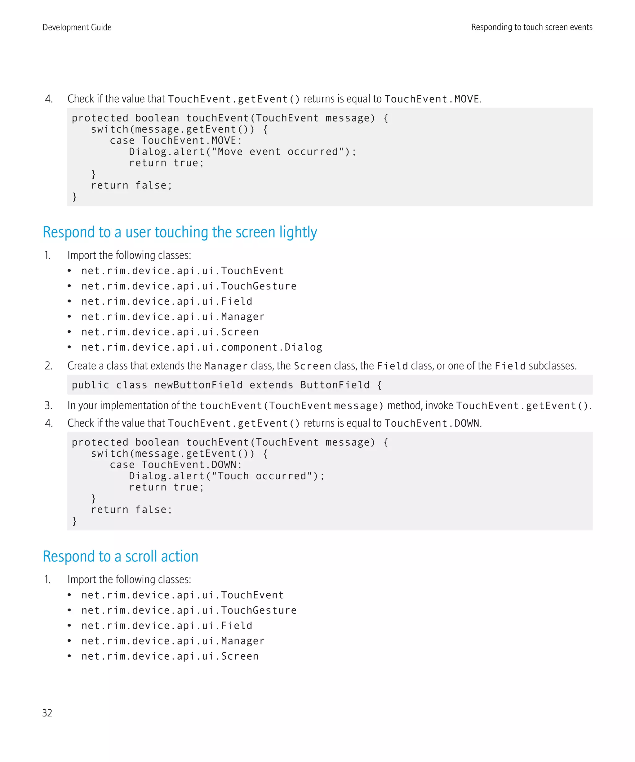 4. Check if the value that TouchEvent.getEvent() returns is equal to TouchEvent.MOVE.
protected boolean touchEvent(TouchEvent message) {
switch(message.getEvent()) {
case TouchEvent.MOVE:
Dialog.alert("Move event occurred");
return true;
}
return false;
}
Respond to a user touching the screen lightly
1. Import the following classes:
• net.rim.device.api.ui.TouchEvent
• net.rim.device.api.ui.TouchGesture
• net.rim.device.api.ui.Field
• net.rim.device.api.ui.Manager
• net.rim.device.api.ui.Screen
• net.rim.device.api.ui.component.Dialog
2. Create a class that extends the Manager class, the Screen class, the Field class, or one of the Field subclasses.
public class newButtonField extends ButtonField {
3. In your implementation of the touchEvent(TouchEventmessage) method, invoke TouchEvent.getEvent().
4. Check if the value that TouchEvent.getEvent() returns is equal to TouchEvent.DOWN.
protected boolean touchEvent(TouchEvent message) {
switch(message.getEvent()) {
case TouchEvent.DOWN:
Dialog.alert("Touch occurred");
return true;
}
return false;
}
Respond to a scroll action
1. Import the following classes:
• net.rim.device.api.ui.TouchEvent
• net.rim.device.api.ui.TouchGesture
• net.rim.device.api.ui.Field
• net.rim.device.api.ui.Manager
• net.rim.device.api.ui.Screen
Development Guide Responding to touch screen events
32
 