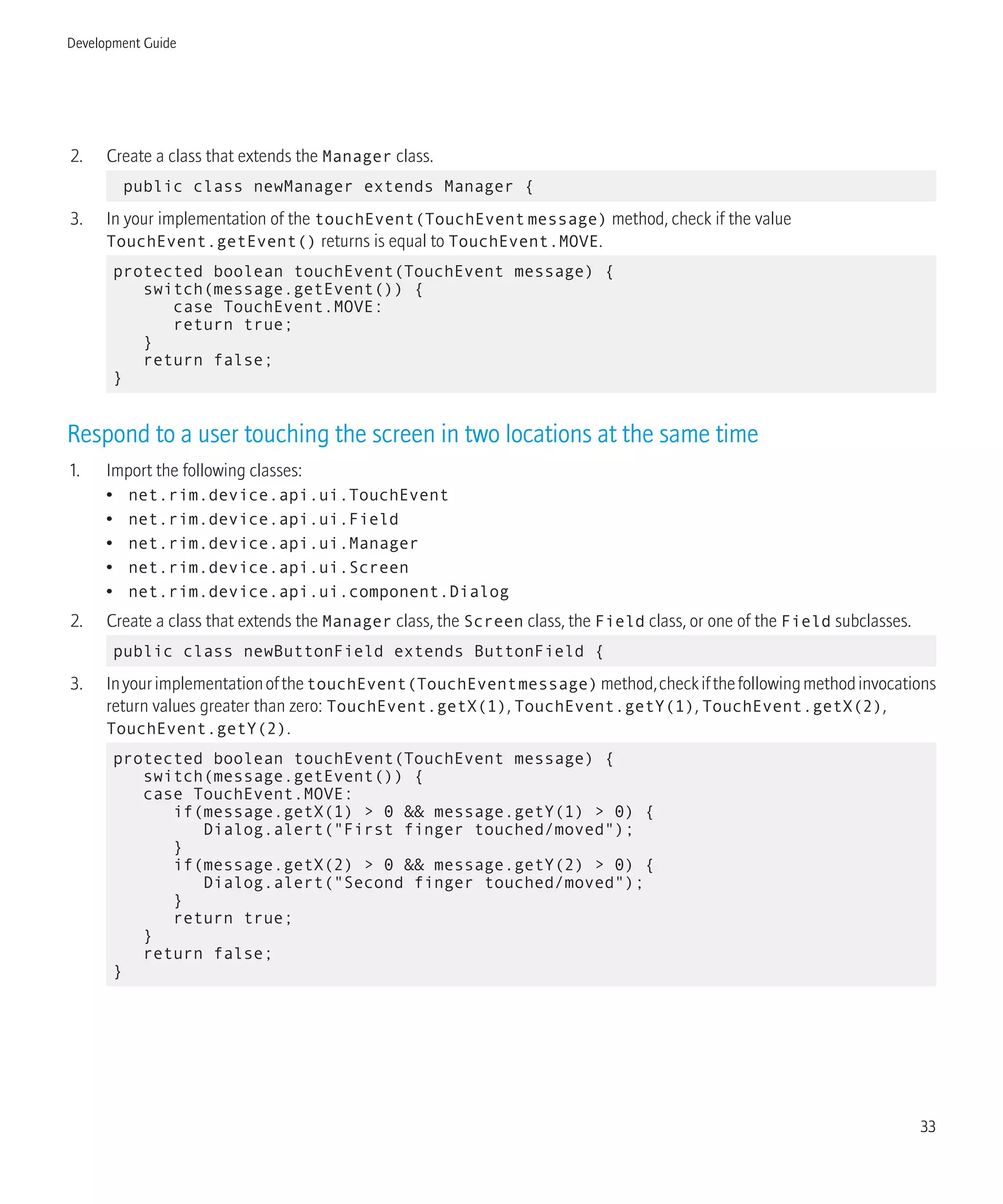 2. Create a class that extends the Manager class.
public class newManager extends Manager {
3. In your implementation of the touchEvent(TouchEventmessage) method, check if the value
TouchEvent.getEvent() returns is equal to TouchEvent.MOVE.
protected boolean touchEvent(TouchEvent message) {
switch(message.getEvent()) {
case TouchEvent.MOVE:
return true;
}
return false;
}
Respond to a user touching the screen in two locations at the same time
1. Import the following classes:
• net.rim.device.api.ui.TouchEvent
• net.rim.device.api.ui.Field
• net.rim.device.api.ui.Manager
• net.rim.device.api.ui.Screen
• net.rim.device.api.ui.component.Dialog
2. Create a class that extends the Manager class, the Screen class, the Field class, or one of the Field subclasses.
public class newButtonField extends ButtonField {
3. InyourimplementationofthetouchEvent(TouchEventmessage)method,checkifthefollowingmethodinvocations
return values greater than zero: TouchEvent.getX(1), TouchEvent.getY(1), TouchEvent.getX(2),
TouchEvent.getY(2).
protected boolean touchEvent(TouchEvent message) {
switch(message.getEvent()) {
case TouchEvent.MOVE:
if(message.getX(1) > 0 && message.getY(1) > 0) {
Dialog.alert("First finger touched/moved");
}
if(message.getX(2) > 0 && message.getY(2) > 0) {
Dialog.alert("Second finger touched/moved");
}
return true;
}
return false;
}
Development Guide
33
 