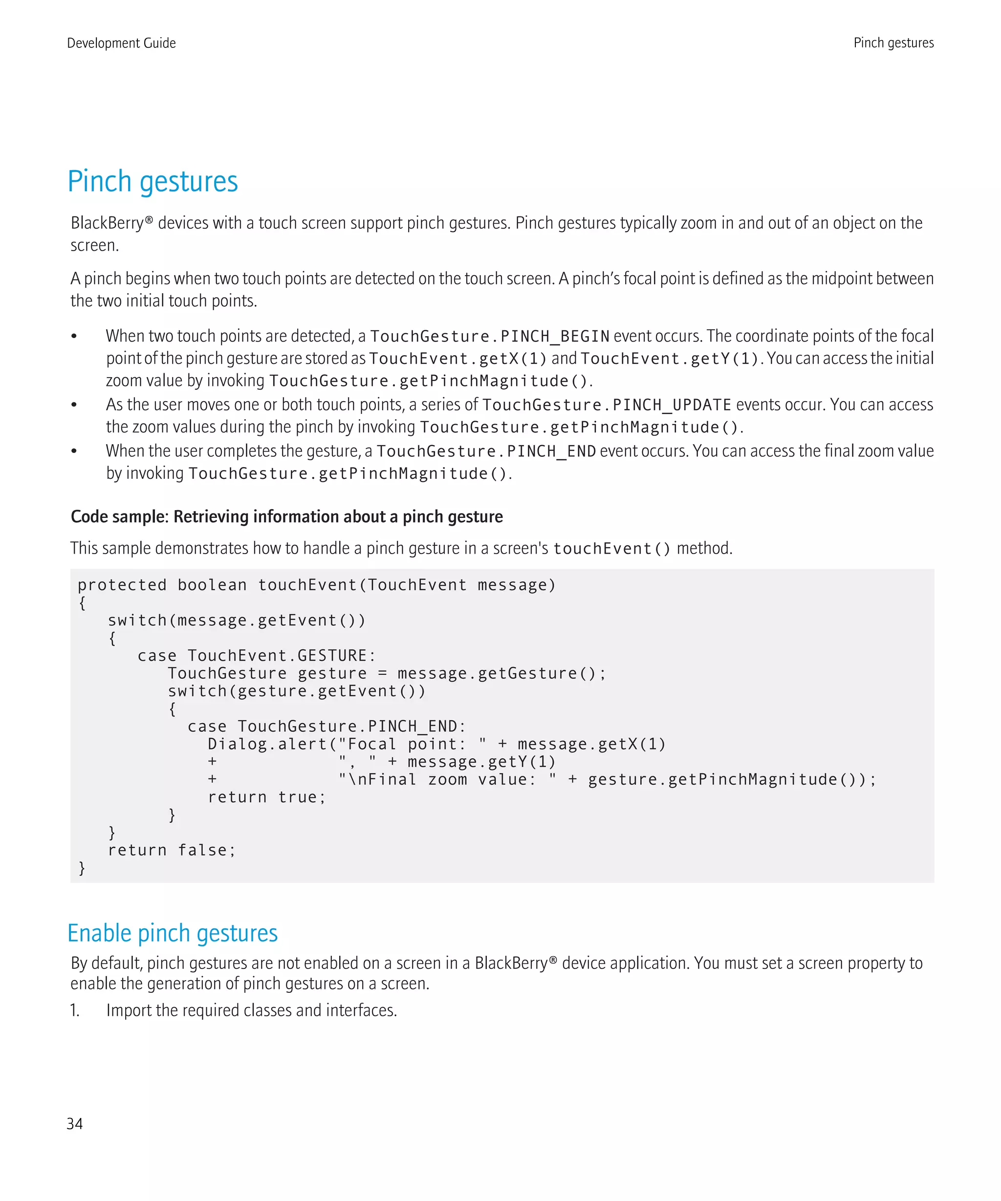 Pinch gestures
BlackBerry® devices with a touch screen support pinch gestures. Pinch gestures typically zoom in and out of an object on the
screen.
A pinch begins when two touch points are detected on the touch screen. A pinch’s focal point is defined as the midpoint between
the two initial touch points.
• When two touch points are detected, a TouchGesture.PINCH_BEGIN event occurs. The coordinate points of the focal
pointofthepinchgesturearestoredasTouchEvent.getX(1) andTouchEvent.getY(1).Youcanaccesstheinitial
zoom value by invoking TouchGesture.getPinchMagnitude().
• As the user moves one or both touch points, a series of TouchGesture.PINCH_UPDATE events occur. You can access
the zoom values during the pinch by invoking TouchGesture.getPinchMagnitude().
• When the user completes the gesture, a TouchGesture.PINCH_END event occurs. You can access the final zoom value
by invoking TouchGesture.getPinchMagnitude().
Code sample: Retrieving information about a pinch gesture
This sample demonstrates how to handle a pinch gesture in a screen's touchEvent() method.
protected boolean touchEvent(TouchEvent message)
{
switch(message.getEvent())
{
case TouchEvent.GESTURE:
TouchGesture gesture = message.getGesture();
switch(gesture.getEvent())
{
case TouchGesture.PINCH_END:
Dialog.alert("Focal point: " + message.getX(1)
+ ", " + message.getY(1)
+ "nFinal zoom value: " + gesture.getPinchMagnitude());
return true;
}
}
return false;
}
Enable pinch gestures
By default, pinch gestures are not enabled on a screen in a BlackBerry® device application. You must set a screen property to
enable the generation of pinch gestures on a screen.
1. Import the required classes and interfaces.
Development Guide Pinch gestures
34
 