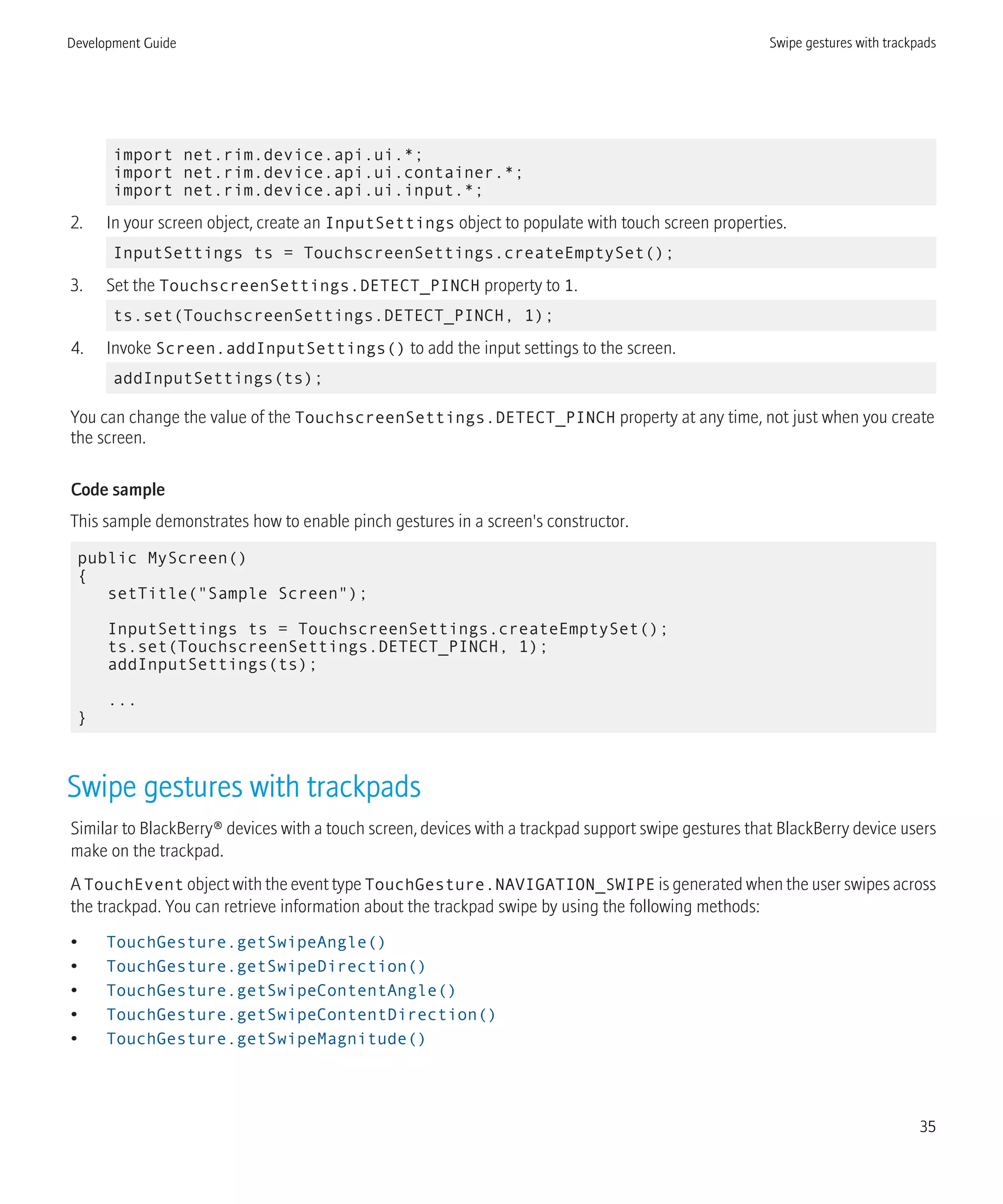 import net.rim.device.api.ui.*;
import net.rim.device.api.ui.container.*;
import net.rim.device.api.ui.input.*;
2. In your screen object, create an InputSettings object to populate with touch screen properties.
InputSettings ts = TouchscreenSettings.createEmptySet();
3. Set the TouchscreenSettings.DETECT_PINCH property to 1.
ts.set(TouchscreenSettings.DETECT_PINCH, 1);
4. Invoke Screen.addInputSettings() to add the input settings to the screen.
addInputSettings(ts);
You can change the value of the TouchscreenSettings.DETECT_PINCH property at any time, not just when you create
the screen.
Code sample
This sample demonstrates how to enable pinch gestures in a screen's constructor.
public MyScreen()
{
setTitle("Sample Screen");
InputSettings ts = TouchscreenSettings.createEmptySet();
ts.set(TouchscreenSettings.DETECT_PINCH, 1);
addInputSettings(ts);
...
}
Swipe gestures with trackpads
Similar to BlackBerry® devices with a touch screen, devices with a trackpad support swipe gestures that BlackBerry device users
make on the trackpad.
A TouchEvent object with the event type TouchGesture.NAVIGATION_SWIPE is generated when the user swipes across
the trackpad. You can retrieve information about the trackpad swipe by using the following methods:
• TouchGesture.getSwipeAngle()
• TouchGesture.getSwipeDirection()
• TouchGesture.getSwipeContentAngle()
• TouchGesture.getSwipeContentDirection()
• TouchGesture.getSwipeMagnitude()
Development Guide Swipe gestures with trackpads
35
 