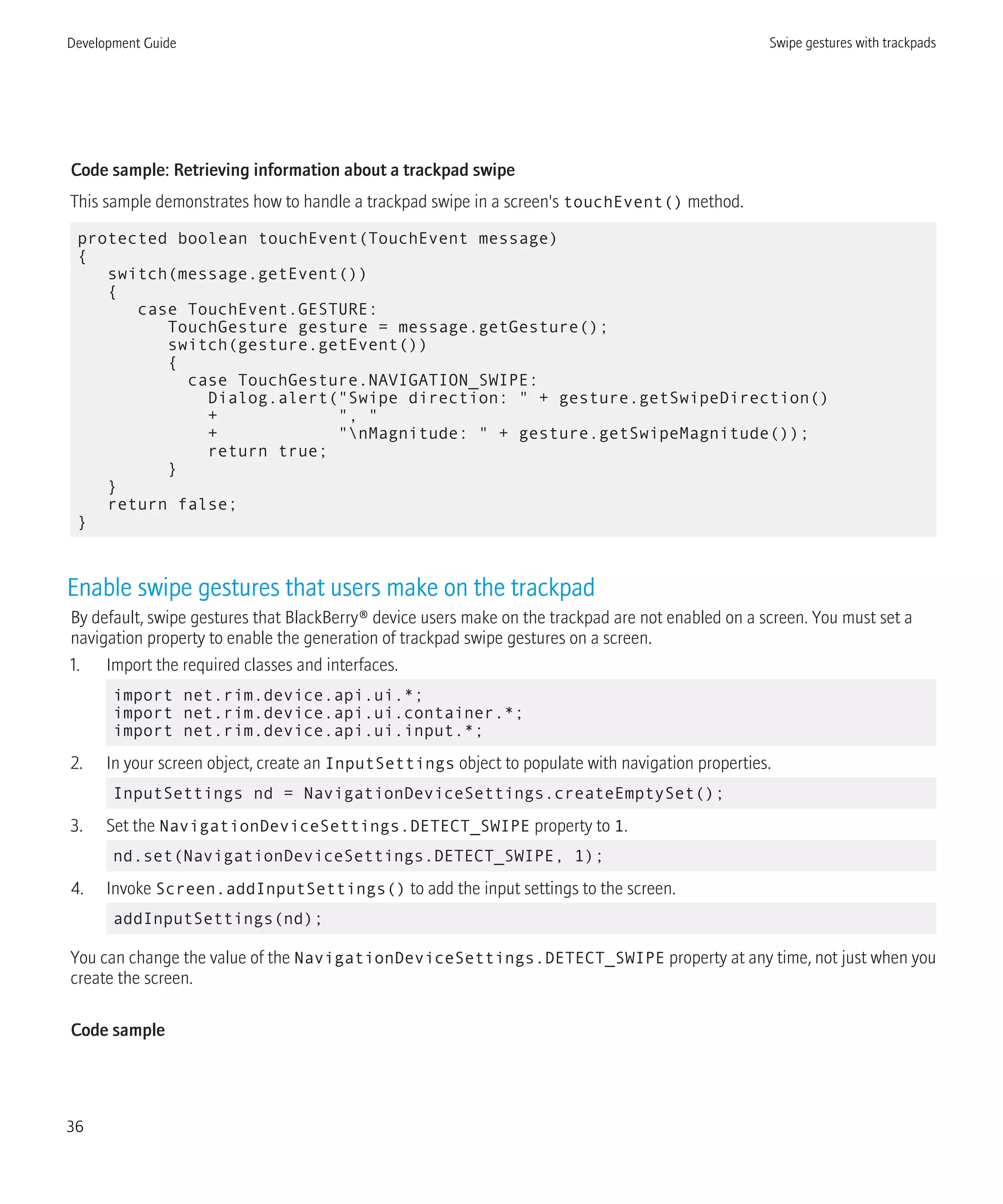 Code sample: Retrieving information about a trackpad swipe
This sample demonstrates how to handle a trackpad swipe in a screen's touchEvent() method.
protected boolean touchEvent(TouchEvent message)
{
switch(message.getEvent())
{
case TouchEvent.GESTURE:
TouchGesture gesture = message.getGesture();
switch(gesture.getEvent())
{
case TouchGesture.NAVIGATION_SWIPE:
Dialog.alert("Swipe direction: " + gesture.getSwipeDirection()
+ ", "
+ "nMagnitude: " + gesture.getSwipeMagnitude());
return true;
}
}
return false;
}
Enable swipe gestures that users make on the trackpad
By default, swipe gestures that BlackBerry® device users make on the trackpad are not enabled on a screen. You must set a
navigation property to enable the generation of trackpad swipe gestures on a screen.
1. Import the required classes and interfaces.
import net.rim.device.api.ui.*;
import net.rim.device.api.ui.container.*;
import net.rim.device.api.ui.input.*;
2. In your screen object, create an InputSettings object to populate with navigation properties.
InputSettings nd = NavigationDeviceSettings.createEmptySet();
3. Set the NavigationDeviceSettings.DETECT_SWIPE property to 1.
nd.set(NavigationDeviceSettings.DETECT_SWIPE, 1);
4. Invoke Screen.addInputSettings() to add the input settings to the screen.
addInputSettings(nd);
You can change the value of the NavigationDeviceSettings.DETECT_SWIPE property at any time, not just when you
create the screen.
Code sample
Development Guide Swipe gestures with trackpads
36
 