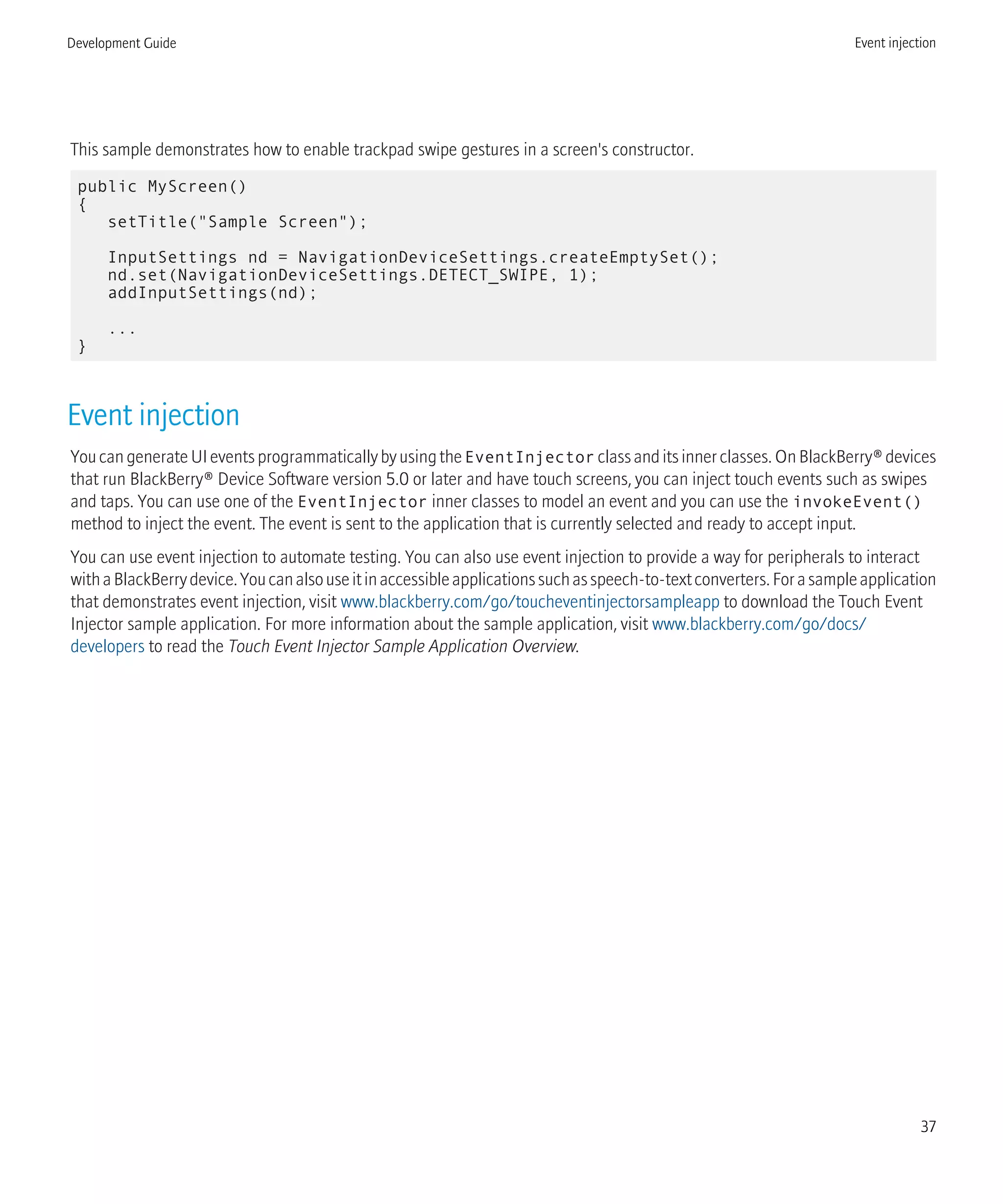 This sample demonstrates how to enable trackpad swipe gestures in a screen's constructor.
public MyScreen()
{
setTitle("Sample Screen");
InputSettings nd = NavigationDeviceSettings.createEmptySet();
nd.set(NavigationDeviceSettings.DETECT_SWIPE, 1);
addInputSettings(nd);
...
}
Event injection
YoucangenerateUIeventsprogrammaticallybyusingtheEventInjector classanditsinnerclasses.OnBlackBerry®devices
that run BlackBerry® Device Software version 5.0 or later and have touch screens, you can inject touch events such as swipes
and taps. You can use one of the EventInjector inner classes to model an event and you can use the invokeEvent()
method to inject the event. The event is sent to the application that is currently selected and ready to accept input.
You can use event injection to automate testing. You can also use event injection to provide a way for peripherals to interact
withaBlackBerrydevice.Youcanalsouseitinaccessibleapplicationssuchasspeech-to-textconverters.Forasampleapplication
that demonstrates event injection, visit www.blackberry.com/go/toucheventinjectorsampleapp to download the Touch Event
Injector sample application. For more information about the sample application, visit www.blackberry.com/go/docs/
developers to read the Touch Event Injector Sample Application Overview.
Development Guide Event injection
37
 