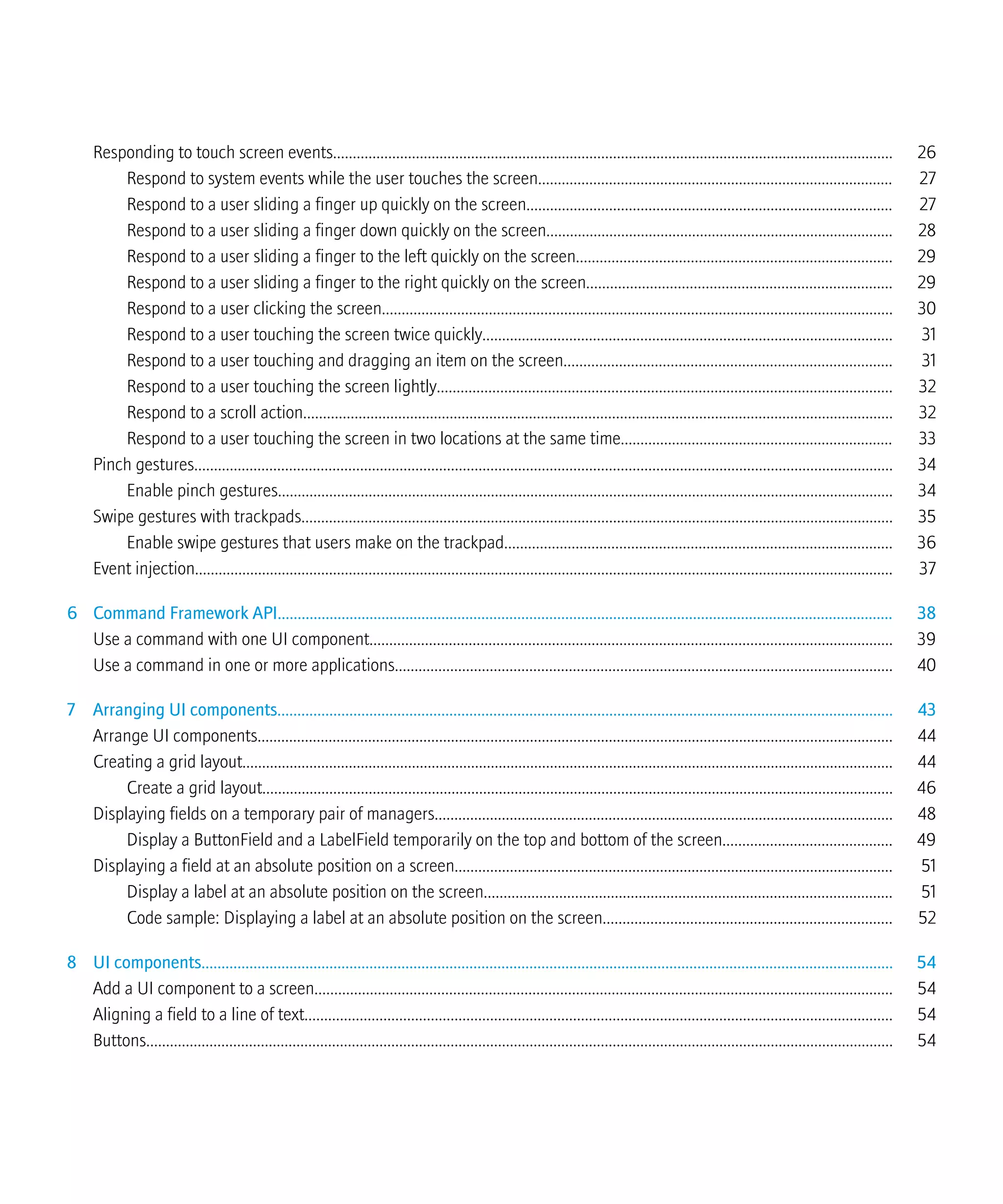 Responding to touch screen events.............................................................................................................................................. 26
Respond to system events while the user touches the screen.......................................................................................... 27
Respond to a user sliding a finger up quickly on the screen............................................................................................. 27
Respond to a user sliding a finger down quickly on the screen........................................................................................ 28
Respond to a user sliding a finger to the left quickly on the screen................................................................................ 29
Respond to a user sliding a finger to the right quickly on the screen............................................................................. 29
Respond to a user clicking the screen................................................................................................................................. 30
Respond to a user touching the screen twice quickly........................................................................................................ 31
Respond to a user touching and dragging an item on the screen................................................................................... 31
Respond to a user touching the screen lightly................................................................................................................... 32
Respond to a scroll action..................................................................................................................................................... 32
Respond to a user touching the screen in two locations at the same time..................................................................... 33
Pinch gestures................................................................................................................................................................................. 34
Enable pinch gestures............................................................................................................................................................ 34
Swipe gestures with trackpads...................................................................................................................................................... 35
Enable swipe gestures that users make on the trackpad.................................................................................................. 36
Event injection................................................................................................................................................................................. 37
6 Command Framework API.......................................................................................................................................................... 38
Use a command with one UI component.................................................................................................................................... 39
Use a command in one or more applications.............................................................................................................................. 40
7 Arranging UI components.......................................................................................................................................................... 43
Arrange UI components................................................................................................................................................................. 44
Creating a grid layout..................................................................................................................................................................... 44
Create a grid layout................................................................................................................................................................ 46
Displaying fields on a temporary pair of managers.................................................................................................................... 48
Display a ButtonField and a LabelField temporarily on the top and bottom of the screen........................................... 49
Displaying a field at an absolute position on a screen............................................................................................................... 51
Display a label at an absolute position on the screen....................................................................................................... 51
Code sample: Displaying a label at an absolute position on the screen......................................................................... 52
8 UI components............................................................................................................................................................................. 54
Add a UI component to a screen.................................................................................................................................................. 54
Aligning a field to a line of text..................................................................................................................................................... 54
Buttons............................................................................................................................................................................................. 54
 