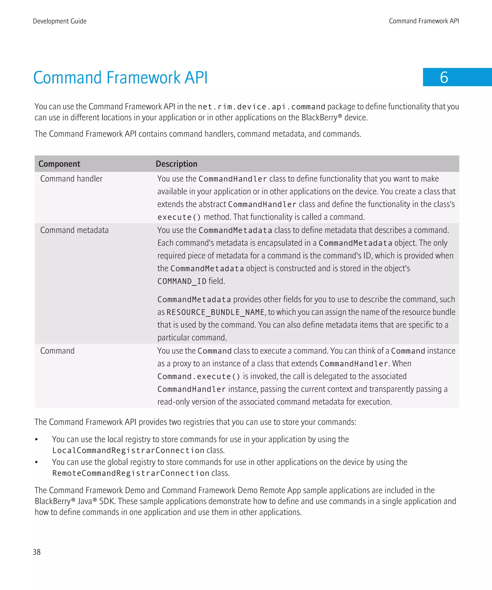 Command Framework API 6
You can use the Command Framework API in the net.rim.device.api.command package to define functionality that you
can use in different locations in your application or in other applications on the BlackBerry® device.
The Command Framework API contains command handlers, command metadata, and commands.
Component Description
Command handler You use the CommandHandler class to define functionality that you want to make
available in your application or in other applications on the device. You create a class that
extends the abstract CommandHandler class and define the functionality in the class's
execute() method. That functionality is called a command.
Command metadata You use the CommandMetadata class to define metadata that describes a command.
Each command's metadata is encapsulated in a CommandMetadata object. The only
required piece of metadata for a command is the command's ID, which is provided when
the CommandMetadata object is constructed and is stored in the object's
COMMAND_ID field.
CommandMetadata provides other fields for you to use to describe the command, such
as RESOURCE_BUNDLE_NAME, to which you can assign the name of the resource bundle
that is used by the command. You can also define metadata items that are specific to a
particular command.
Command You use the Command class to execute a command. You can think of a Command instance
as a proxy to an instance of a class that extends CommandHandler. When
Command.execute() is invoked, the call is delegated to the associated
CommandHandler instance, passing the current context and transparently passing a
read-only version of the associated command metadata for execution.
The Command Framework API provides two registries that you can use to store your commands:
• You can use the local registry to store commands for use in your application by using the
LocalCommandRegistrarConnection class.
• You can use the global registry to store commands for use in other applications on the device by using the
RemoteCommandRegistrarConnection class.
The Command Framework Demo and Command Framework Demo Remote App sample applications are included in the
BlackBerry® Java® SDK. These sample applications demonstrate how to define and use commands in a single application and
how to define commands in one application and use them in other applications.
Development Guide Command Framework API
38
 