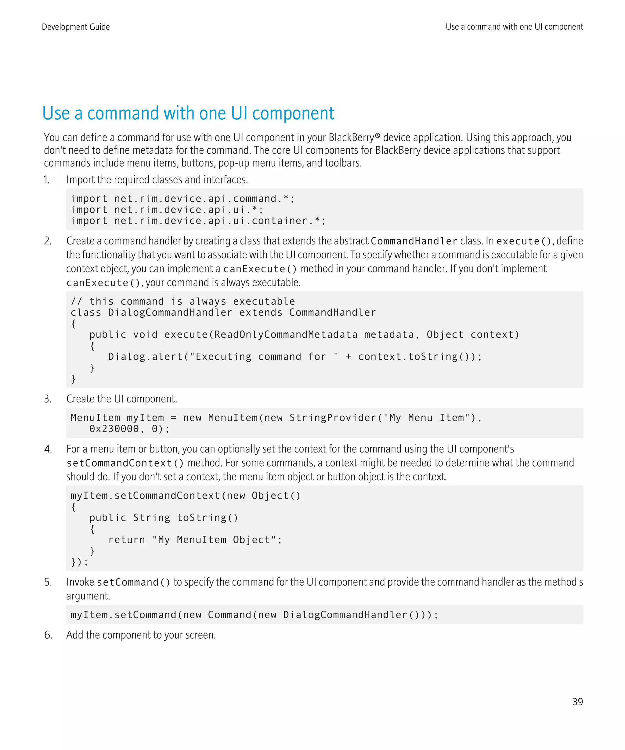 Use a command with one UI component
You can define a command for use with one UI component in your BlackBerry® device application. Using this approach, you
don't need to define metadata for the command. The core UI components for BlackBerry device applications that support
commands include menu items, buttons, pop-up menu items, and toolbars.
1. Import the required classes and interfaces.
import net.rim.device.api.command.*;
import net.rim.device.api.ui.*;
import net.rim.device.api.ui.container.*;
2. Create a command handler by creating a class that extends the abstract CommandHandler class. In execute(), define
the functionality that you want to associate with the UI component. To specify whether a command is executable for a given
context object, you can implement a canExecute() method in your command handler. If you don't implement
canExecute(), your command is always executable.
// this command is always executable
class DialogCommandHandler extends CommandHandler
{
public void execute(ReadOnlyCommandMetadata metadata, Object context)
{
Dialog.alert("Executing command for " + context.toString());
}
}
3. Create the UI component.
MenuItem myItem = new MenuItem(new StringProvider("My Menu Item"),
0x230000, 0);
4. For a menu item or button, you can optionally set the context for the command using the UI component's
setCommandContext() method. For some commands, a context might be needed to determine what the command
should do. If you don't set a context, the menu item object or button object is the context.
myItem.setCommandContext(new Object()
{
public String toString()
{
return "My MenuItem Object";
}
});
5. Invoke setCommand() to specify the command for the UI component and provide the command handler as the method's
argument.
myItem.setCommand(new Command(new DialogCommandHandler()));
6. Add the component to your screen.
Development Guide Use a command with one UI component
39
 