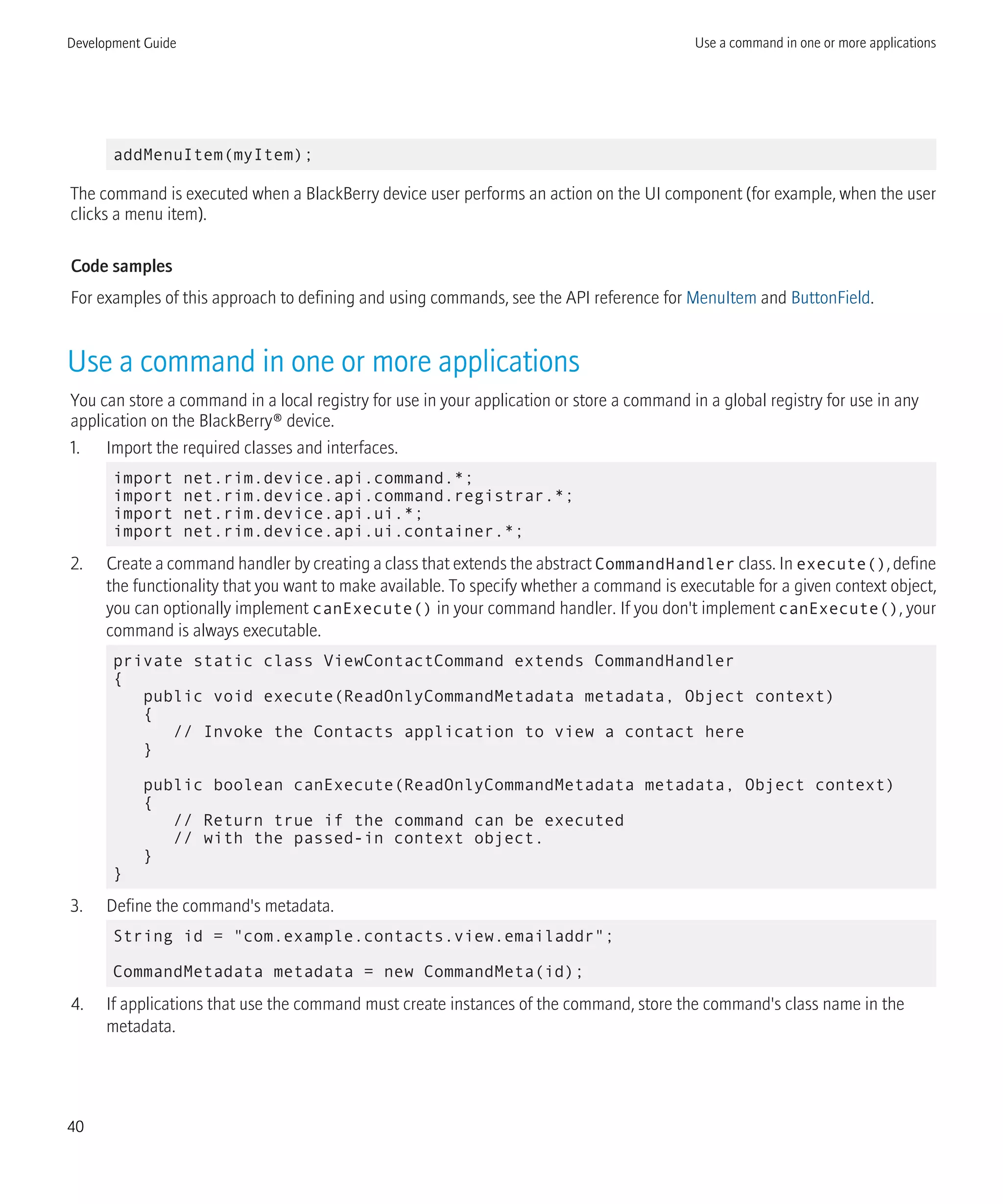 addMenuItem(myItem);
The command is executed when a BlackBerry device user performs an action on the UI component (for example, when the user
clicks a menu item).
Code samples
For examples of this approach to defining and using commands, see the API reference for MenuItem and ButtonField.
Use a command in one or more applications
You can store a command in a local registry for use in your application or store a command in a global registry for use in any
application on the BlackBerry® device.
1. Import the required classes and interfaces.
import net.rim.device.api.command.*;
import net.rim.device.api.command.registrar.*;
import net.rim.device.api.ui.*;
import net.rim.device.api.ui.container.*;
2. Create a command handler by creating a class that extends the abstract CommandHandler class. In execute(), define
the functionality that you want to make available. To specify whether a command is executable for a given context object,
you can optionally implement canExecute() in your command handler. If you don't implement canExecute(), your
command is always executable.
private static class ViewContactCommand extends CommandHandler
{
public void execute(ReadOnlyCommandMetadata metadata, Object context)
{
// Invoke the Contacts application to view a contact here
}
public boolean canExecute(ReadOnlyCommandMetadata metadata, Object context)
{
// Return true if the command can be executed
// with the passed-in context object.
}
}
3. Define the command's metadata.
String id = "com.example.contacts.view.emailaddr";
CommandMetadata metadata = new CommandMeta(id);
4. If applications that use the command must create instances of the command, store the command's class name in the
metadata.
Development Guide Use a command in one or more applications
40
 