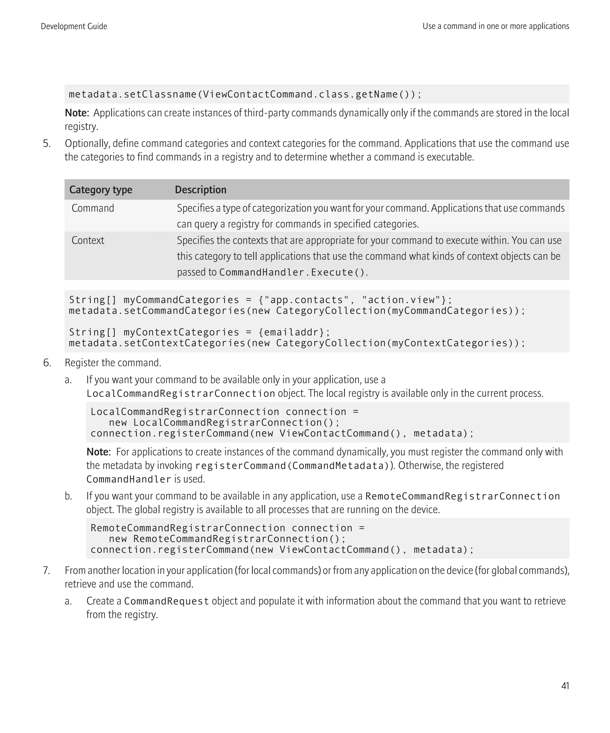 metadata.setClassname(ViewContactCommand.class.getName());
Note: Applications can create instances of third-party commands dynamically only if the commands are stored in the local
registry.
5. Optionally, define command categories and context categories for the command. Applications that use the command use
the categories to find commands in a registry and to determine whether a command is executable.
Category type Description
Command Specifies a type of categorization you want for your command. Applications that use commands
can query a registry for commands in specified categories.
Context Specifies the contexts that are appropriate for your command to execute within. You can use
this category to tell applications that use the command what kinds of context objects can be
passed to CommandHandler.Execute().
String[] myCommandCategories = {"app.contacts", "action.view"};
metadata.setCommandCategories(new CategoryCollection(myCommandCategories));
String[] myContextCategories = {emailaddr};
metadata.setContextCategories(new CategoryCollection(myContextCategories));
6. Register the command.
a. If you want your command to be available only in your application, use a
LocalCommandRegistrarConnection object. The local registry is available only in the current process.
LocalCommandRegistrarConnection connection =
new LocalCommandRegistrarConnection();
connection.registerCommand(new ViewContactCommand(), metadata);
Note: For applications to create instances of the command dynamically, you must register the command only with
the metadata by invoking registerCommand(CommandMetadata)). Otherwise, the registered
CommandHandler is used.
b. If you want your command to be available in any application, use a RemoteCommandRegistrarConnection
object. The global registry is available to all processes that are running on the device.
RemoteCommandRegistrarConnection connection =
new RemoteCommandRegistrarConnection();
connection.registerCommand(new ViewContactCommand(), metadata);
7. From another location in your application (for local commands) or from any application on the device (for global commands),
retrieve and use the command.
a. Create a CommandRequest object and populate it with information about the command that you want to retrieve
from the registry.
Development Guide Use a command in one or more applications
41
 