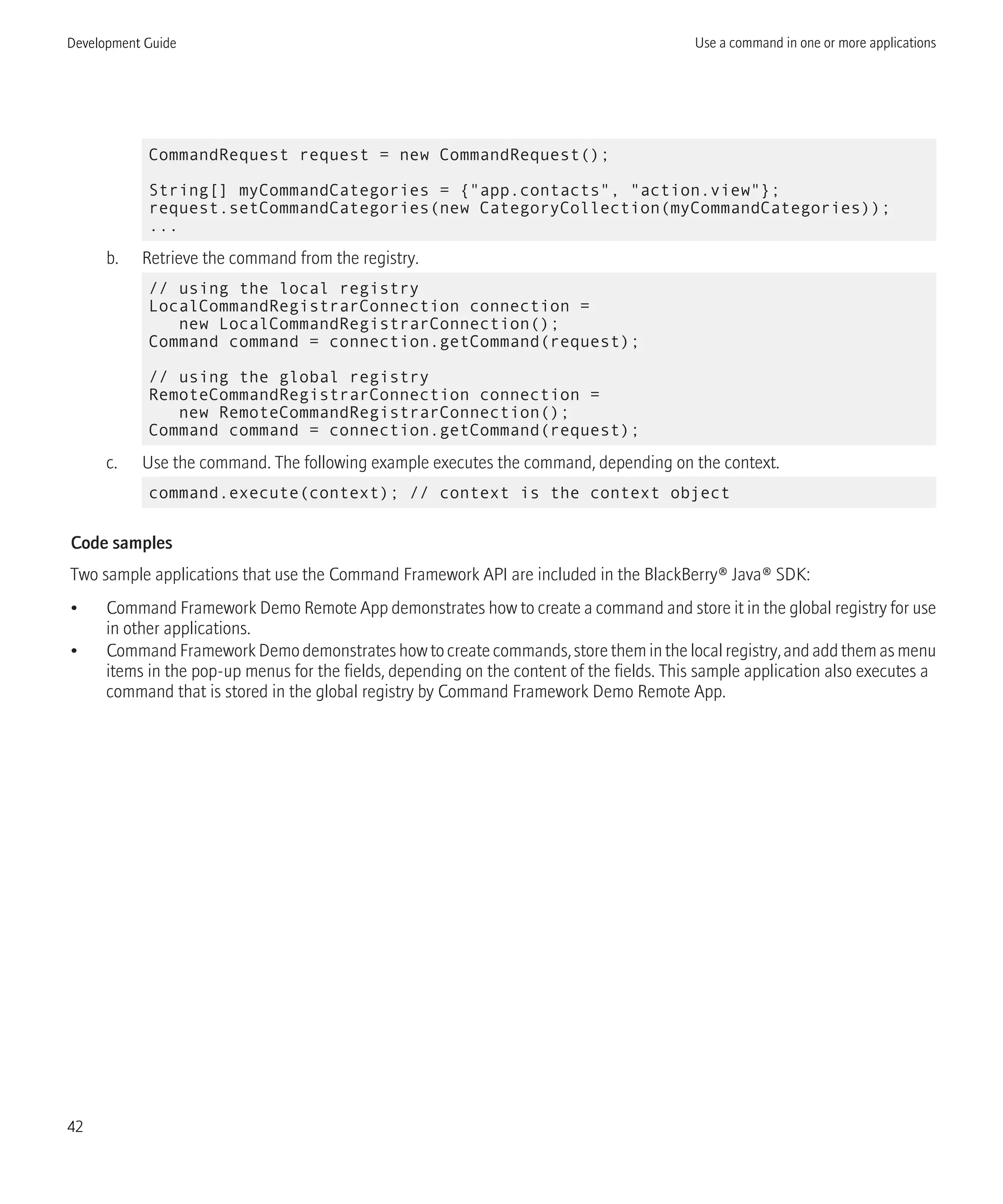 CommandRequest request = new CommandRequest();
String[] myCommandCategories = {"app.contacts", "action.view"};
request.setCommandCategories(new CategoryCollection(myCommandCategories));
...
b. Retrieve the command from the registry.
// using the local registry
LocalCommandRegistrarConnection connection =
new LocalCommandRegistrarConnection();
Command command = connection.getCommand(request);
// using the global registry
RemoteCommandRegistrarConnection connection =
new RemoteCommandRegistrarConnection();
Command command = connection.getCommand(request);
c. Use the command. The following example executes the command, depending on the context.
command.execute(context); // context is the context object
Code samples
Two sample applications that use the Command Framework API are included in the BlackBerry® Java® SDK:
• Command Framework Demo Remote App demonstrates how to create a command and store it in the global registry for use
in other applications.
• Command Framework Demo demonstrates how to create commands, store them in the local registry, and add them as menu
items in the pop-up menus for the fields, depending on the content of the fields. This sample application also executes a
command that is stored in the global registry by Command Framework Demo Remote App.
Development Guide Use a command in one or more applications
42
 