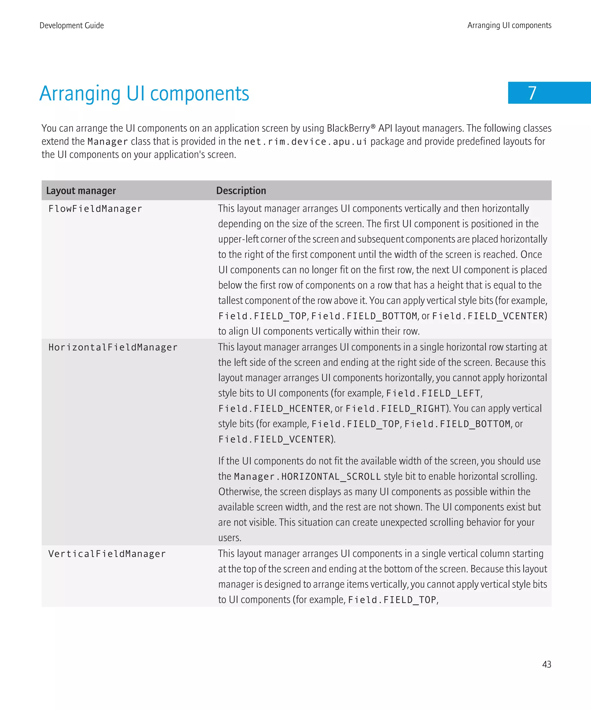 Arranging UI components 7
You can arrange the UI components on an application screen by using BlackBerry® API layout managers. The following classes
extend the Manager class that is provided in the net.rim.device.apu.ui package and provide predefined layouts for
the UI components on your application's screen.
Layout manager Description
FlowFieldManager This layout manager arranges UI components vertically and then horizontally
depending on the size of the screen. The first UI component is positioned in the
upper-leftcornerofthescreenandsubsequentcomponentsareplacedhorizontally
to the right of the first component until the width of the screen is reached. Once
UI components can no longer fit on the first row, the next UI component is placed
below the first row of components on a row that has a height that is equal to the
tallest component of the row above it. You can apply vertical style bits (for example,
Field.FIELD_TOP, Field.FIELD_BOTTOM, or Field.FIELD_VCENTER)
to align UI components vertically within their row.
HorizontalFieldManager This layout manager arranges UI components in a single horizontal row starting at
the left side of the screen and ending at the right side of the screen. Because this
layout manager arranges UI components horizontally, you cannot apply horizontal
style bits to UI components (for example, Field.FIELD_LEFT,
Field.FIELD_HCENTER, or Field.FIELD_RIGHT). You can apply vertical
style bits (for example, Field.FIELD_TOP, Field.FIELD_BOTTOM, or
Field.FIELD_VCENTER).
If the UI components do not fit the available width of the screen, you should use
the Manager.HORIZONTAL_SCROLL style bit to enable horizontal scrolling.
Otherwise, the screen displays as many UI components as possible within the
available screen width, and the rest are not shown. The UI components exist but
are not visible. This situation can create unexpected scrolling behavior for your
users.
VerticalFieldManager This layout manager arranges UI components in a single vertical column starting
at the top of the screen and ending at the bottom of the screen. Because this layout
manager is designed to arrange items vertically, you cannot apply vertical style bits
to UI components (for example, Field.FIELD_TOP,
Development Guide Arranging UI components
43
 