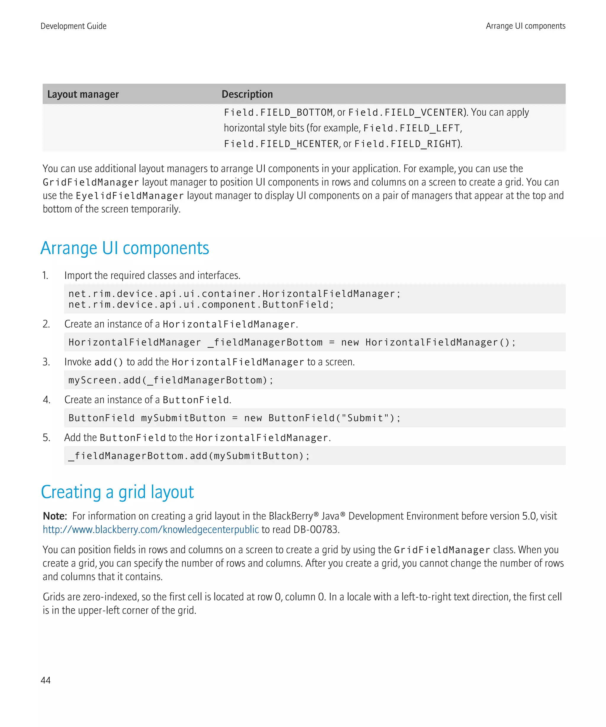 Layout manager Description
Field.FIELD_BOTTOM, or Field.FIELD_VCENTER). You can apply
horizontal style bits (for example, Field.FIELD_LEFT,
Field.FIELD_HCENTER, or Field.FIELD_RIGHT).
You can use additional layout managers to arrange UI components in your application. For example, you can use the
GridFieldManager layout manager to position UI components in rows and columns on a screen to create a grid. You can
use the EyelidFieldManager layout manager to display UI components on a pair of managers that appear at the top and
bottom of the screen temporarily.
Arrange UI components
1. Import the required classes and interfaces.
net.rim.device.api.ui.container.HorizontalFieldManager;
net.rim.device.api.ui.component.ButtonField;
2. Create an instance of a HorizontalFieldManager.
HorizontalFieldManager _fieldManagerBottom = new HorizontalFieldManager();
3. Invoke add() to add the HorizontalFieldManager to a screen.
myScreen.add(_fieldManagerBottom);
4. Create an instance of a ButtonField.
ButtonField mySubmitButton = new ButtonField("Submit");
5. Add the ButtonField to the HorizontalFieldManager.
_fieldManagerBottom.add(mySubmitButton);
Creating a grid layout
Note: For information on creating a grid layout in the BlackBerry® Java® Development Environment before version 5.0, visit
http://www.blackberry.com/knowledgecenterpublic to read DB-00783.
You can position fields in rows and columns on a screen to create a grid by using the GridFieldManager class. When you
create a grid, you can specify the number of rows and columns. After you create a grid, you cannot change the number of rows
and columns that it contains.
Grids are zero-indexed, so the first cell is located at row 0, column 0. In a locale with a left-to-right text direction, the first cell
is in the upper-left corner of the grid.
Development Guide Arrange UI components
44
 