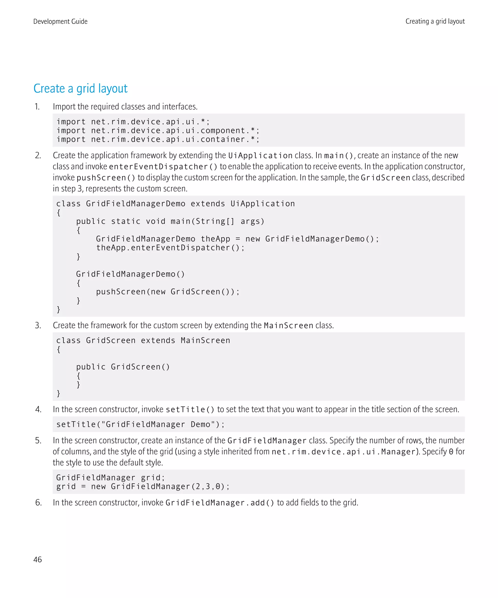 Create a grid layout
1. Import the required classes and interfaces.
import net.rim.device.api.ui.*;
import net.rim.device.api.ui.component.*;
import net.rim.device.api.ui.container.*;
2. Create the application framework by extending the UiApplication class. In main(), create an instance of the new
class and invoke enterEventDispatcher() to enable the application to receive events. In the application constructor,
invoke pushScreen() to display the custom screen for the application. In the sample, the GridScreen class, described
in step 3, represents the custom screen.
class GridFieldManagerDemo extends UiApplication
{
public static void main(String[] args)
{
GridFieldManagerDemo theApp = new GridFieldManagerDemo();
theApp.enterEventDispatcher();
}
GridFieldManagerDemo()
{
pushScreen(new GridScreen());
}
}
3. Create the framework for the custom screen by extending the MainScreen class.
class GridScreen extends MainScreen
{
public GridScreen()
{
}
}
4. In the screen constructor, invoke setTitle() to set the text that you want to appear in the title section of the screen.
setTitle("GridFieldManager Demo");
5. In the screen constructor, create an instance of the GridFieldManager class. Specify the number of rows, the number
of columns, and the style of the grid (using a style inherited from net.rim.device.api.ui.Manager). Specify 0 for
the style to use the default style.
GridFieldManager grid;
grid = new GridFieldManager(2,3,0);
6. In the screen constructor, invoke GridFieldManager.add() to add fields to the grid.
Development Guide Creating a grid layout
46
 