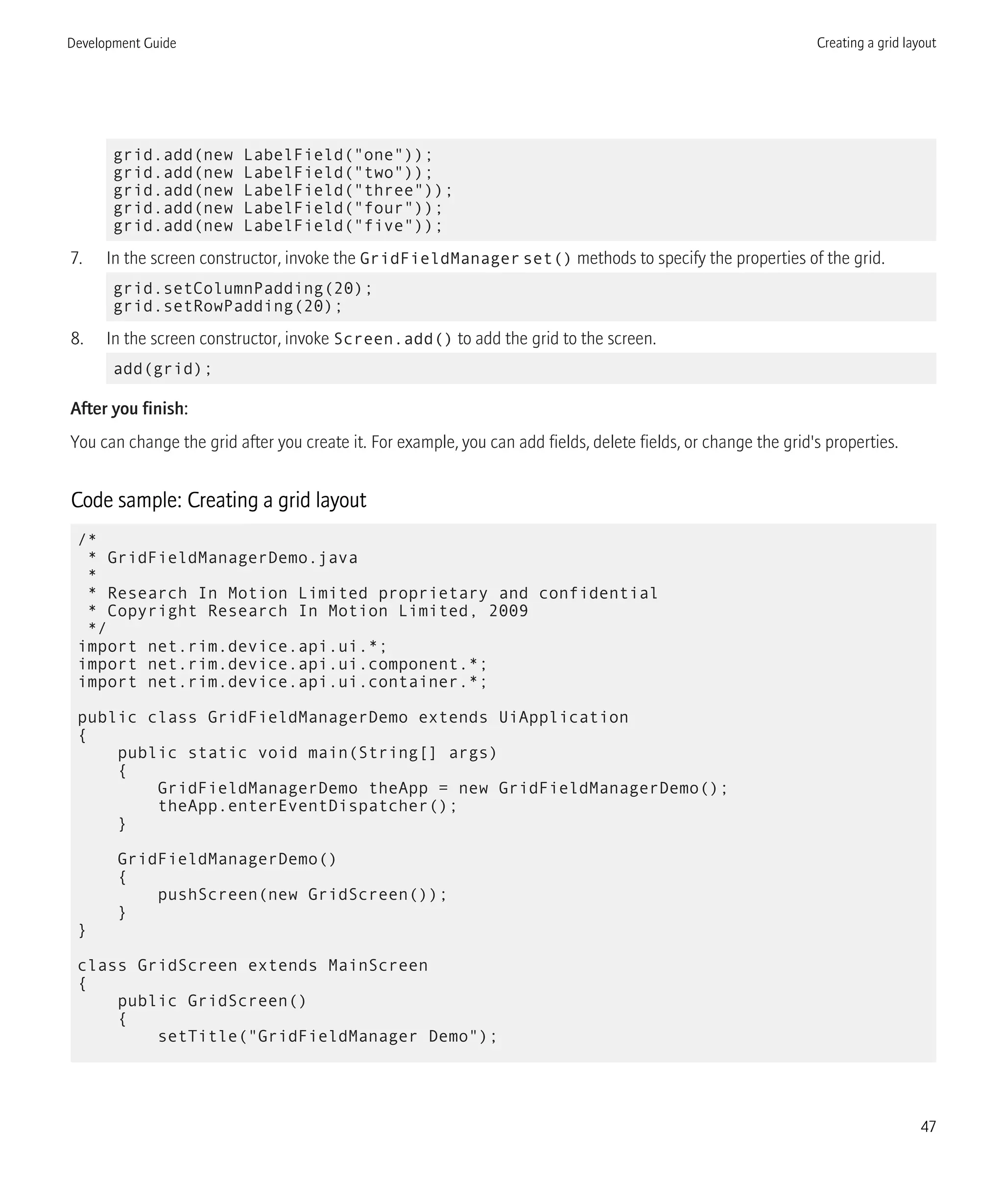 grid.add(new LabelField("one"));
grid.add(new LabelField("two"));
grid.add(new LabelField("three"));
grid.add(new LabelField("four"));
grid.add(new LabelField("five"));
7. In the screen constructor, invoke the GridFieldManagerset() methods to specify the properties of the grid.
grid.setColumnPadding(20);
grid.setRowPadding(20);
8. In the screen constructor, invoke Screen.add() to add the grid to the screen.
add(grid);
After you finish:
You can change the grid after you create it. For example, you can add fields, delete fields, or change the grid's properties.
Code sample: Creating a grid layout
/*
* GridFieldManagerDemo.java
*
* Research In Motion Limited proprietary and confidential
* Copyright Research In Motion Limited, 2009
*/
import net.rim.device.api.ui.*;
import net.rim.device.api.ui.component.*;
import net.rim.device.api.ui.container.*;
public class GridFieldManagerDemo extends UiApplication
{
public static void main(String[] args)
{
GridFieldManagerDemo theApp = new GridFieldManagerDemo();
theApp.enterEventDispatcher();
}
GridFieldManagerDemo()
{
pushScreen(new GridScreen());
}
}
class GridScreen extends MainScreen
{
public GridScreen()
{
setTitle("GridFieldManager Demo");
Development Guide Creating a grid layout
47
 
