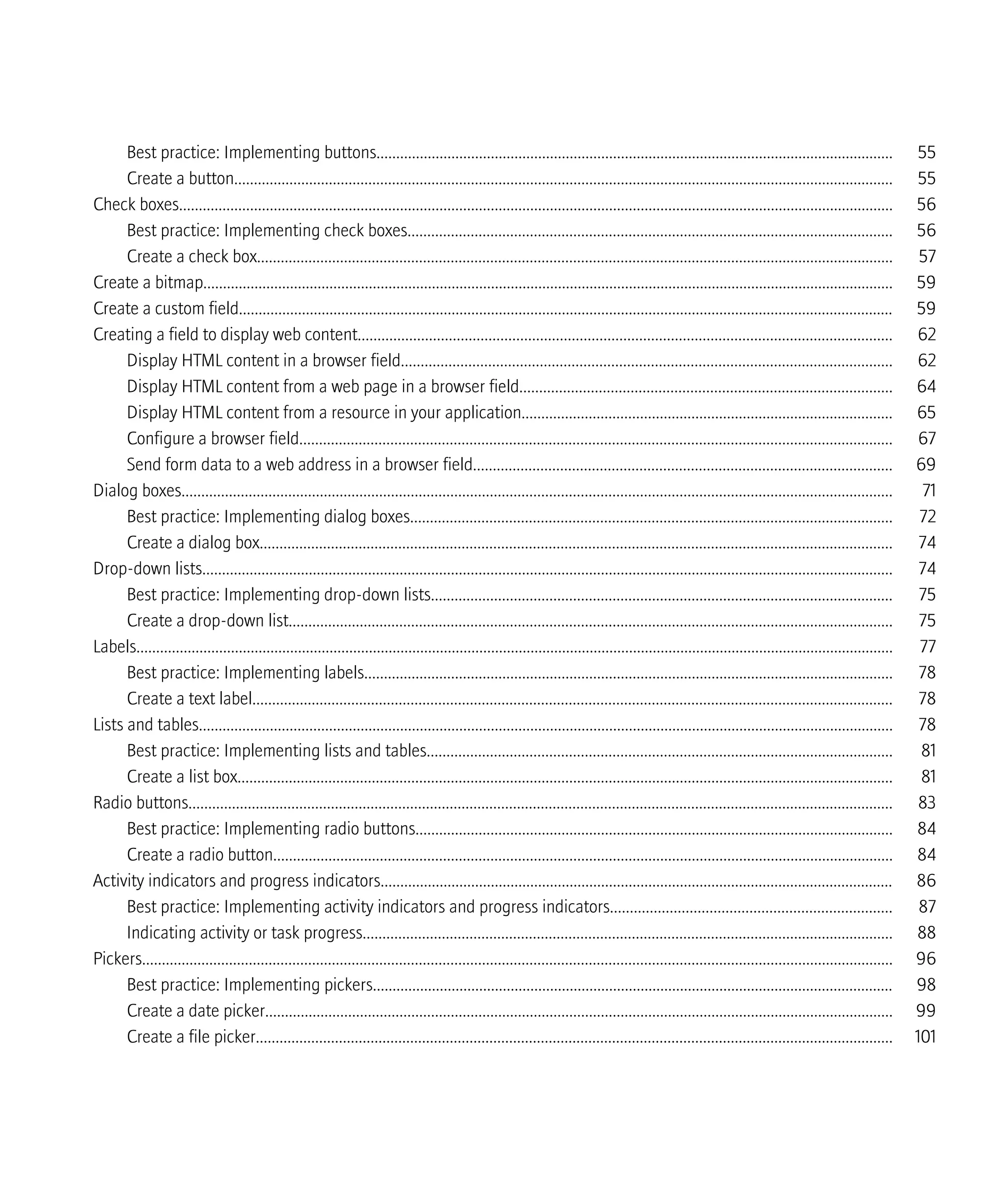 Best practice: Implementing buttons................................................................................................................................... 55
Create a button....................................................................................................................................................................... 55
Check boxes..................................................................................................................................................................................... 56
Best practice: Implementing check boxes........................................................................................................................... 56
Create a check box................................................................................................................................................................. 57
Create a bitmap............................................................................................................................................................................... 59
Create a custom field...................................................................................................................................................................... 59
Creating a field to display web content....................................................................................................................................... 62
Display HTML content in a browser field............................................................................................................................ 62
Display HTML content from a web page in a browser field.............................................................................................. 64
Display HTML content from a resource in your application.............................................................................................. 65
Configure a browser field...................................................................................................................................................... 67
Send form data to a web address in a browser field.......................................................................................................... 69
Dialog boxes.................................................................................................................................................................................... 71
Best practice: Implementing dialog boxes.......................................................................................................................... 72
Create a dialog box................................................................................................................................................................ 74
Drop-down lists............................................................................................................................................................................... 74
Best practice: Implementing drop-down lists..................................................................................................................... 75
Create a drop-down list......................................................................................................................................................... 75
Labels................................................................................................................................................................................................ 77
Best practice: Implementing labels...................................................................................................................................... 78
Create a text label.................................................................................................................................................................. 78
Lists and tables................................................................................................................................................................................ 78
Best practice: Implementing lists and tables...................................................................................................................... 81
Create a list box...................................................................................................................................................................... 81
Radio buttons.................................................................................................................................................................................. 83
Best practice: Implementing radio buttons......................................................................................................................... 84
Create a radio button............................................................................................................................................................. 84
Activity indicators and progress indicators.................................................................................................................................. 86
Best practice: Implementing activity indicators and progress indicators....................................................................... 87
Indicating activity or task progress...................................................................................................................................... 88
Pickers.............................................................................................................................................................................................. 96
Best practice: Implementing pickers.................................................................................................................................... 98
Create a date picker............................................................................................................................................................... 99
Create a file picker................................................................................................................................................................. 101
 