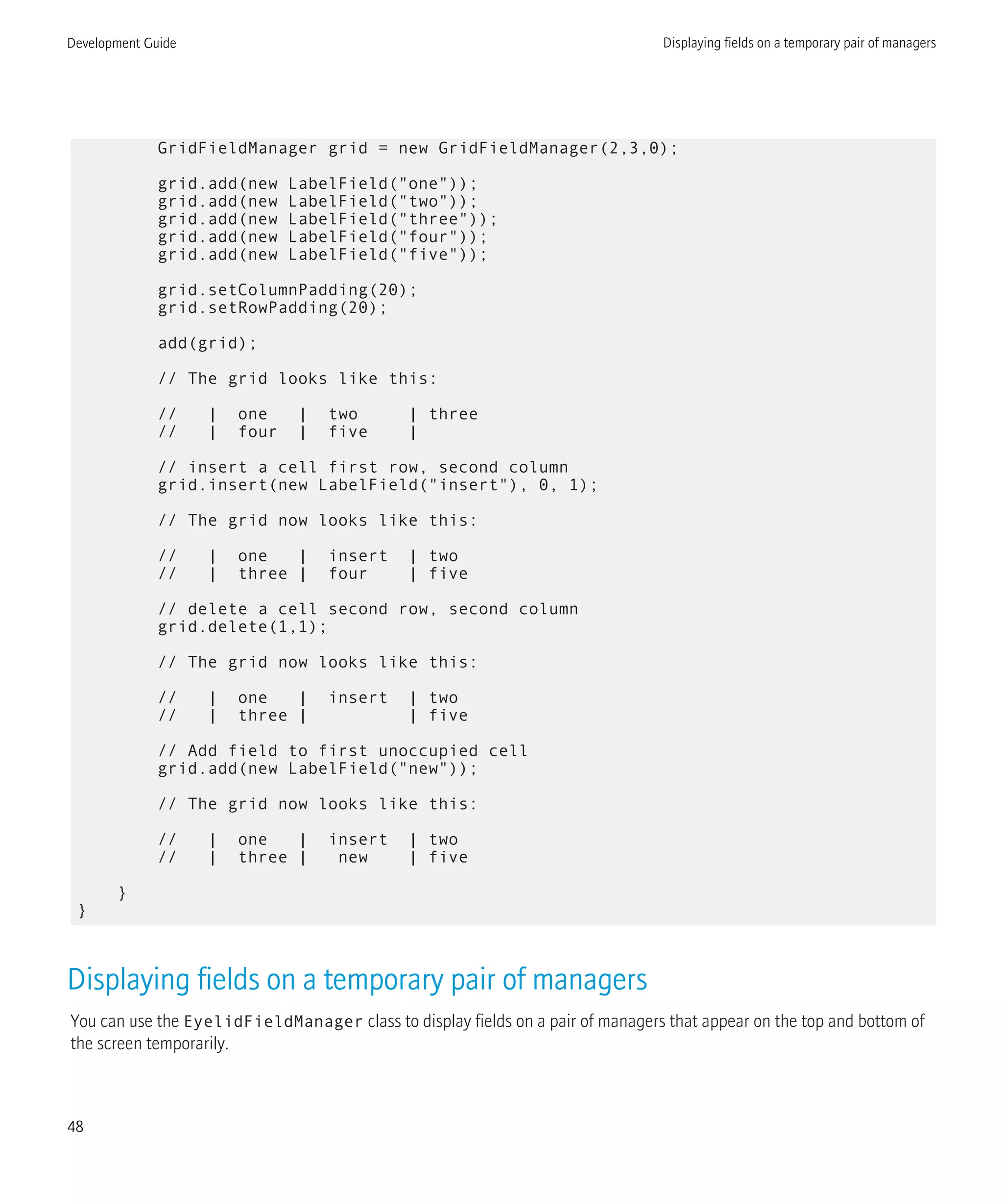 GridFieldManager grid = new GridFieldManager(2,3,0);
grid.add(new LabelField("one"));
grid.add(new LabelField("two"));
grid.add(new LabelField("three"));
grid.add(new LabelField("four"));
grid.add(new LabelField("five"));
grid.setColumnPadding(20);
grid.setRowPadding(20);
add(grid);
// The grid looks like this:
// | one | two | three
// | four | five |
// insert a cell first row, second column
grid.insert(new LabelField("insert"), 0, 1);
// The grid now looks like this:
// | one | insert | two
// | three | four | five
// delete a cell second row, second column
grid.delete(1,1);
// The grid now looks like this:
// | one | insert | two
// | three | | five
// Add field to first unoccupied cell
grid.add(new LabelField("new"));
// The grid now looks like this:
// | one | insert | two
// | three | new | five
}
}
Displaying fields on a temporary pair of managers
You can use the EyelidFieldManager class to display fields on a pair of managers that appear on the top and bottom of
the screen temporarily.
Development Guide Displaying fields on a temporary pair of managers
48
 