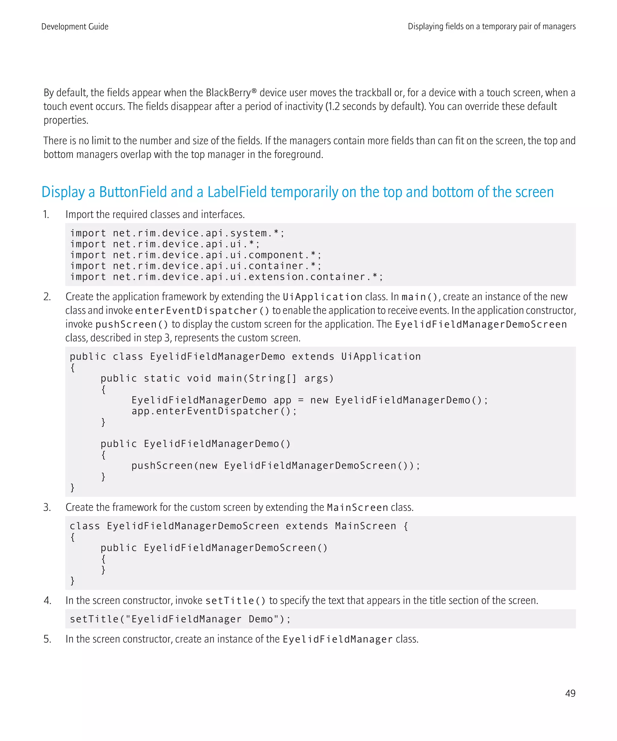 By default, the fields appear when the BlackBerry® device user moves the trackball or, for a device with a touch screen, when a
touch event occurs. The fields disappear after a period of inactivity (1.2 seconds by default). You can override these default
properties.
There is no limit to the number and size of the fields. If the managers contain more fields than can fit on the screen, the top and
bottom managers overlap with the top manager in the foreground.
Display a ButtonField and a LabelField temporarily on the top and bottom of the screen
1. Import the required classes and interfaces.
import net.rim.device.api.system.*;
import net.rim.device.api.ui.*;
import net.rim.device.api.ui.component.*;
import net.rim.device.api.ui.container.*;
import net.rim.device.api.ui.extension.container.*;
2. Create the application framework by extending the UiApplication class. In main(), create an instance of the new
class and invoke enterEventDispatcher() to enable the application to receive events. In the application constructor,
invoke pushScreen() to display the custom screen for the application. The EyelidFieldManagerDemoScreen
class, described in step 3, represents the custom screen.
public class EyelidFieldManagerDemo extends UiApplication
{
public static void main(String[] args)
{
EyelidFieldManagerDemo app = new EyelidFieldManagerDemo();
app.enterEventDispatcher();
}
public EyelidFieldManagerDemo()
{
pushScreen(new EyelidFieldManagerDemoScreen());
}
}
3. Create the framework for the custom screen by extending the MainScreen class.
class EyelidFieldManagerDemoScreen extends MainScreen {
{
public EyelidFieldManagerDemoScreen()
{
}
}
4. In the screen constructor, invoke setTitle() to specify the text that appears in the title section of the screen.
setTitle("EyelidFieldManager Demo");
5. In the screen constructor, create an instance of the EyelidFieldManager class.
Development Guide Displaying fields on a temporary pair of managers
49
 
