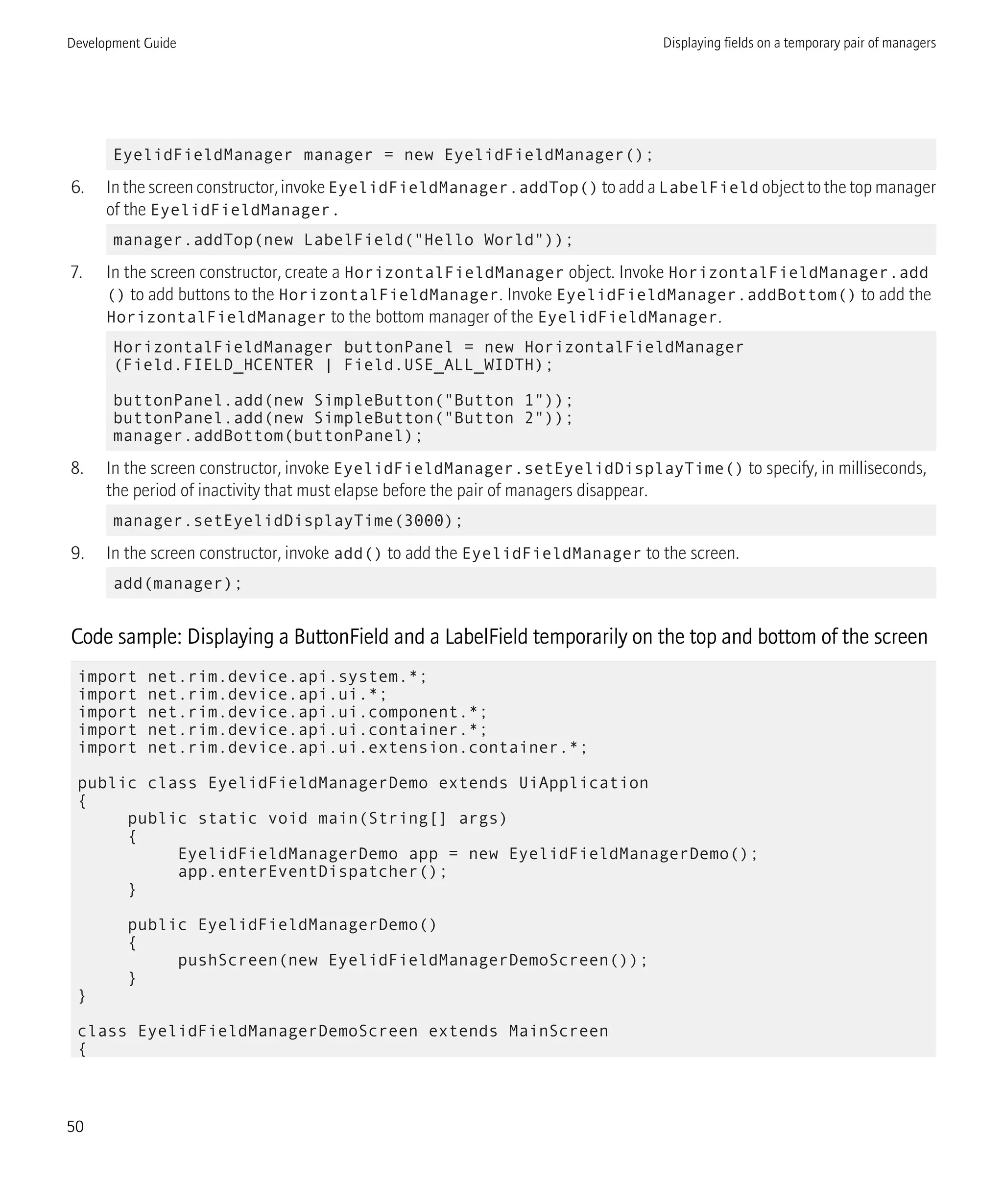EyelidFieldManager manager = new EyelidFieldManager();
6. In the screen constructor, invoke EyelidFieldManager.addTop() to add a LabelField object to the top manager
of the EyelidFieldManager.
manager.addTop(new LabelField("Hello World"));
7. In the screen constructor, create a HorizontalFieldManager object. Invoke HorizontalFieldManager.add
() to add buttons to the HorizontalFieldManager. Invoke EyelidFieldManager.addBottom() to add the
HorizontalFieldManager to the bottom manager of the EyelidFieldManager.
HorizontalFieldManager buttonPanel = new HorizontalFieldManager
(Field.FIELD_HCENTER | Field.USE_ALL_WIDTH);
buttonPanel.add(new SimpleButton("Button 1"));
buttonPanel.add(new SimpleButton("Button 2"));
manager.addBottom(buttonPanel);
8. In the screen constructor, invoke EyelidFieldManager.setEyelidDisplayTime() to specify, in milliseconds,
the period of inactivity that must elapse before the pair of managers disappear.
manager.setEyelidDisplayTime(3000);
9. In the screen constructor, invoke add() to add the EyelidFieldManager to the screen.
add(manager);
Code sample: Displaying a ButtonField and a LabelField temporarily on the top and bottom of the screen
import net.rim.device.api.system.*;
import net.rim.device.api.ui.*;
import net.rim.device.api.ui.component.*;
import net.rim.device.api.ui.container.*;
import net.rim.device.api.ui.extension.container.*;
public class EyelidFieldManagerDemo extends UiApplication
{
public static void main(String[] args)
{
EyelidFieldManagerDemo app = new EyelidFieldManagerDemo();
app.enterEventDispatcher();
}
public EyelidFieldManagerDemo()
{
pushScreen(new EyelidFieldManagerDemoScreen());
}
}
class EyelidFieldManagerDemoScreen extends MainScreen
{
Development Guide Displaying fields on a temporary pair of managers
50
 