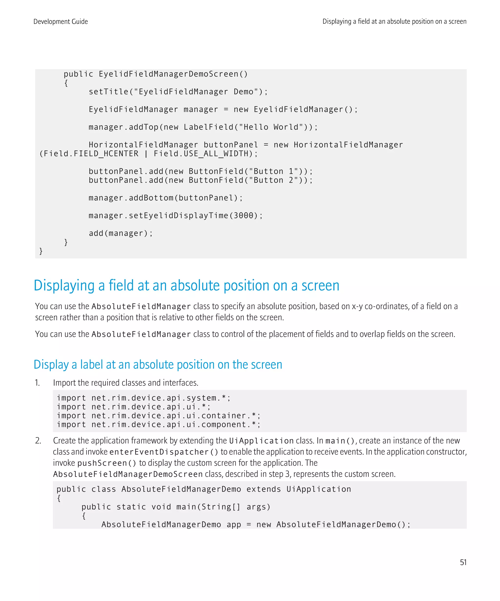 public EyelidFieldManagerDemoScreen()
{
setTitle("EyelidFieldManager Demo");
EyelidFieldManager manager = new EyelidFieldManager();
manager.addTop(new LabelField("Hello World"));
HorizontalFieldManager buttonPanel = new HorizontalFieldManager
(Field.FIELD_HCENTER | Field.USE_ALL_WIDTH);
buttonPanel.add(new ButtonField("Button 1"));
buttonPanel.add(new ButtonField("Button 2"));
manager.addBottom(buttonPanel);
manager.setEyelidDisplayTime(3000);
add(manager);
}
}
Displaying a field at an absolute position on a screen
You can use the AbsoluteFieldManager class to specify an absolute position, based on x-y co-ordinates, of a field on a
screen rather than a position that is relative to other fields on the screen.
You can use the AbsoluteFieldManager class to control of the placement of fields and to overlap fields on the screen.
Display a label at an absolute position on the screen
1. Import the required classes and interfaces.
import net.rim.device.api.system.*;
import net.rim.device.api.ui.*;
import net.rim.device.api.ui.container.*;
import net.rim.device.api.ui.component.*;
2. Create the application framework by extending the UiApplication class. In main(), create an instance of the new
class and invoke enterEventDispatcher() to enable the application to receive events. In the application constructor,
invoke pushScreen() to display the custom screen for the application. The
AbsoluteFieldManagerDemoScreen class, described in step 3, represents the custom screen.
public class AbsoluteFieldManagerDemo extends UiApplication
{
public static void main(String[] args)
{
AbsoluteFieldManagerDemo app = new AbsoluteFieldManagerDemo();
Development Guide Displaying a field at an absolute position on a screen
51
 