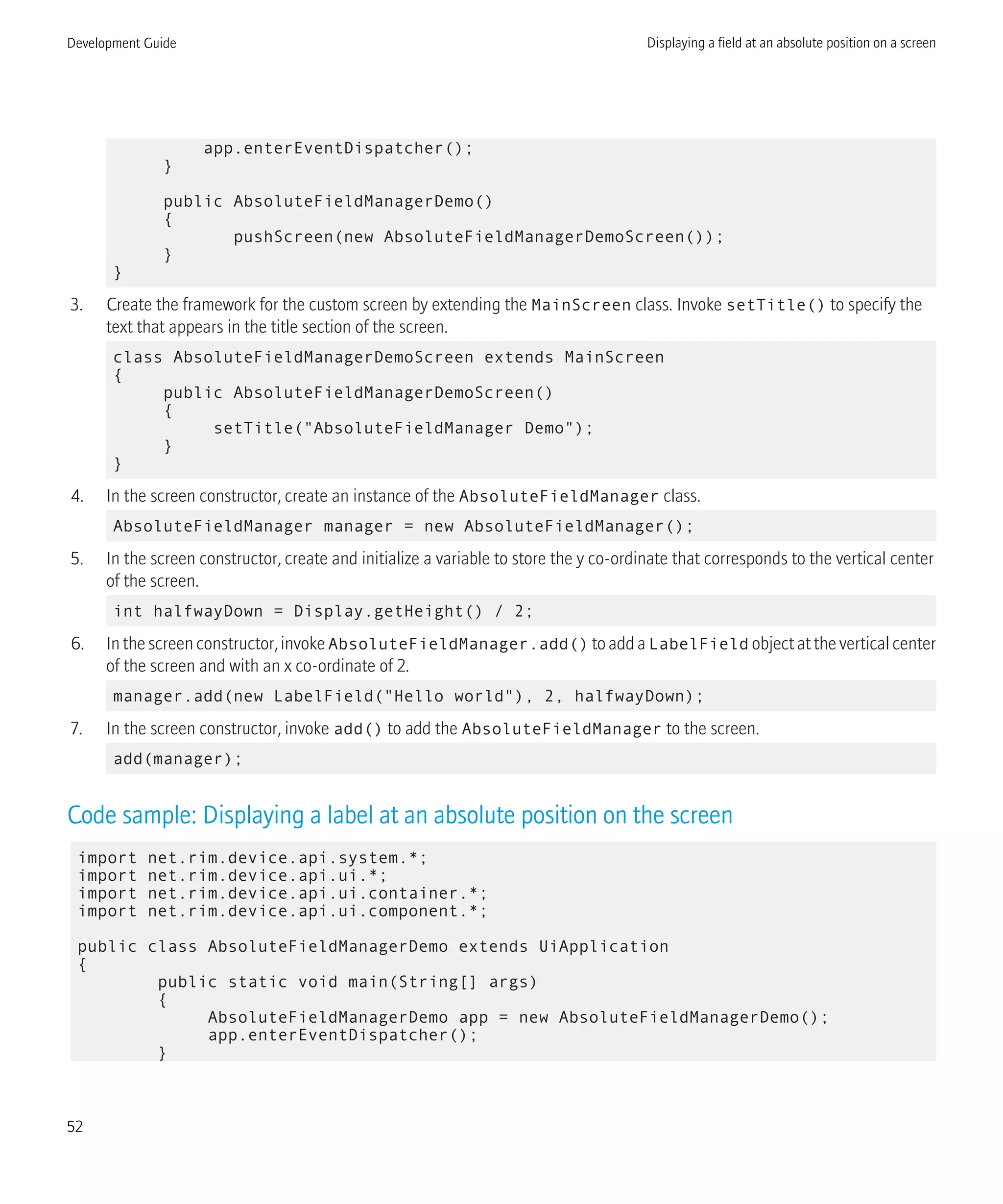 app.enterEventDispatcher();
}
public AbsoluteFieldManagerDemo()
{
pushScreen(new AbsoluteFieldManagerDemoScreen());
}
}
3. Create the framework for the custom screen by extending the MainScreen class. Invoke setTitle() to specify the
text that appears in the title section of the screen.
class AbsoluteFieldManagerDemoScreen extends MainScreen
{
public AbsoluteFieldManagerDemoScreen()
{
setTitle("AbsoluteFieldManager Demo");
}
}
4. In the screen constructor, create an instance of the AbsoluteFieldManager class.
AbsoluteFieldManager manager = new AbsoluteFieldManager();
5. In the screen constructor, create and initialize a variable to store the y co-ordinate that corresponds to the vertical center
of the screen.
int halfwayDown = Display.getHeight() / 2;
6. In the screen constructor, invoke AbsoluteFieldManager.add() to add a LabelField object at the vertical center
of the screen and with an x co-ordinate of 2.
manager.add(new LabelField("Hello world"), 2, halfwayDown);
7. In the screen constructor, invoke add() to add the AbsoluteFieldManager to the screen.
add(manager);
Code sample: Displaying a label at an absolute position on the screen
import net.rim.device.api.system.*;
import net.rim.device.api.ui.*;
import net.rim.device.api.ui.container.*;
import net.rim.device.api.ui.component.*;
public class AbsoluteFieldManagerDemo extends UiApplication
{
public static void main(String[] args)
{
AbsoluteFieldManagerDemo app = new AbsoluteFieldManagerDemo();
app.enterEventDispatcher();
}
Development Guide Displaying a field at an absolute position on a screen
52
 