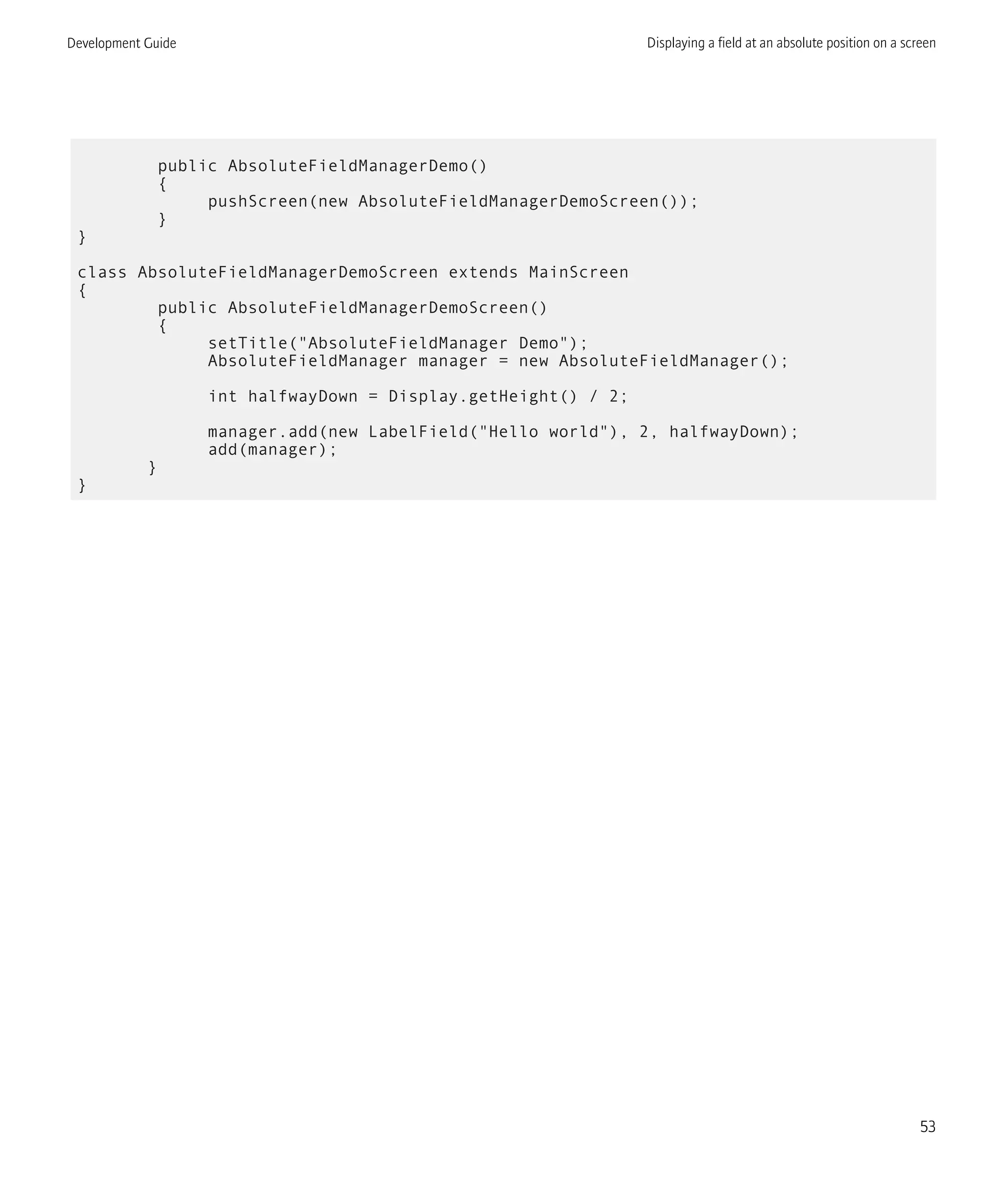 public AbsoluteFieldManagerDemo()
{
pushScreen(new AbsoluteFieldManagerDemoScreen());
}
}
class AbsoluteFieldManagerDemoScreen extends MainScreen
{
public AbsoluteFieldManagerDemoScreen()
{
setTitle("AbsoluteFieldManager Demo");
AbsoluteFieldManager manager = new AbsoluteFieldManager();
int halfwayDown = Display.getHeight() / 2;
manager.add(new LabelField("Hello world"), 2, halfwayDown);
add(manager);
}
}
Development Guide Displaying a field at an absolute position on a screen
53
 