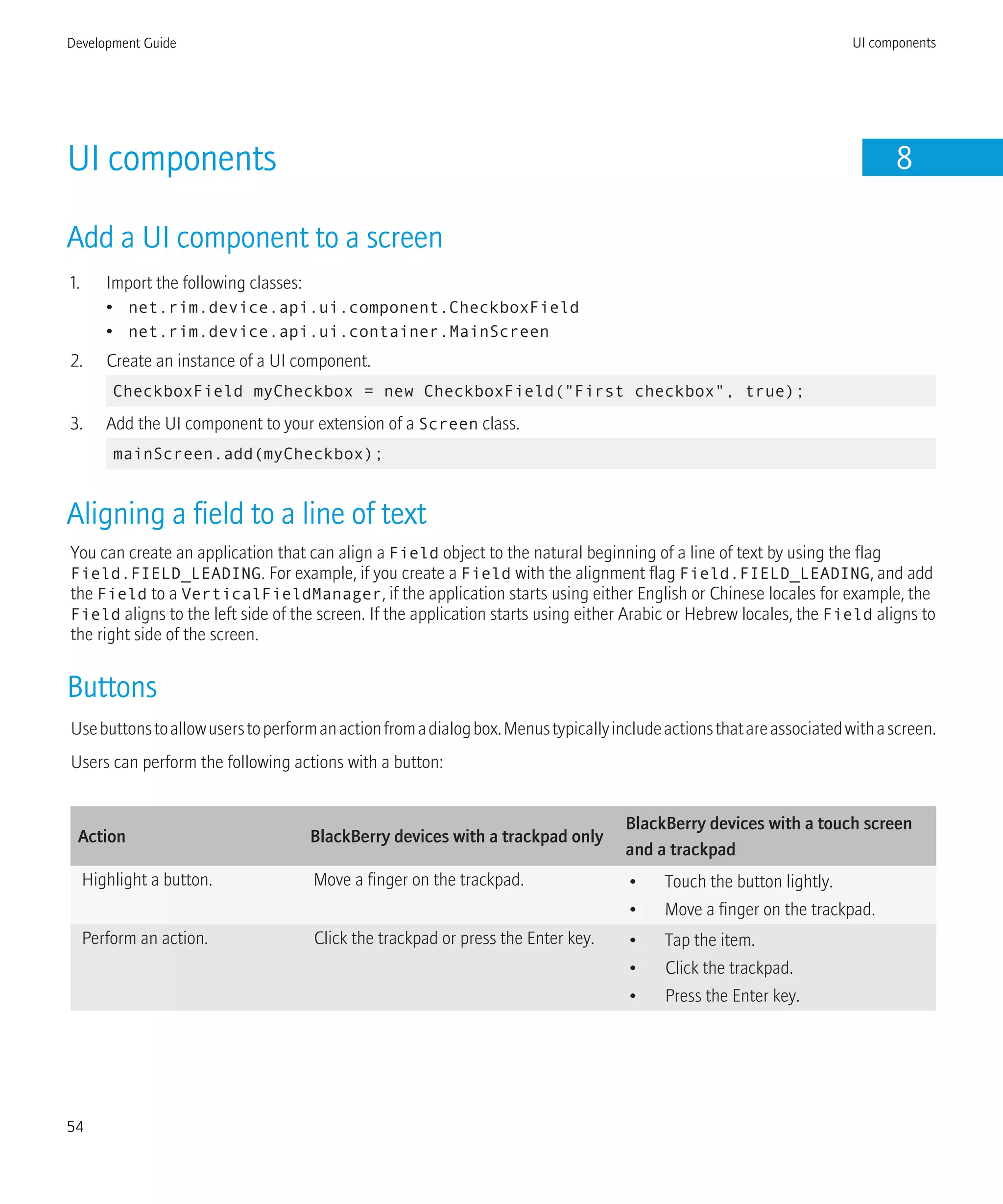 UI components 8
Add a UI component to a screen
1. Import the following classes:
• net.rim.device.api.ui.component.CheckboxField
• net.rim.device.api.ui.container.MainScreen
2. Create an instance of a UI component.
CheckboxField myCheckbox = new CheckboxField("First checkbox", true);
3. Add the UI component to your extension of a Screen class.
mainScreen.add(myCheckbox);
Aligning a field to a line of text
You can create an application that can align a Field object to the natural beginning of a line of text by using the flag
Field.FIELD_LEADING. For example, if you create a Field with the alignment flag Field.FIELD_LEADING, and add
the Field to a VerticalFieldManager, if the application starts using either English or Chinese locales for example, the
Field aligns to the left side of the screen. If the application starts using either Arabic or Hebrew locales, the Field aligns to
the right side of the screen.
Buttons
Usebuttonstoallowuserstoperformanactionfromadialogbox.Menustypicallyincludeactionsthatareassociatedwithascreen.
Users can perform the following actions with a button:
Action BlackBerry devices with a trackpad only
BlackBerry devices with a touch screen
and a trackpad
Highlight a button. Move a finger on the trackpad. • Touch the button lightly.
• Move a finger on the trackpad.
Perform an action. Click the trackpad or press the Enter key. • Tap the item.
• Click the trackpad.
• Press the Enter key.
Development Guide UI components
54
 