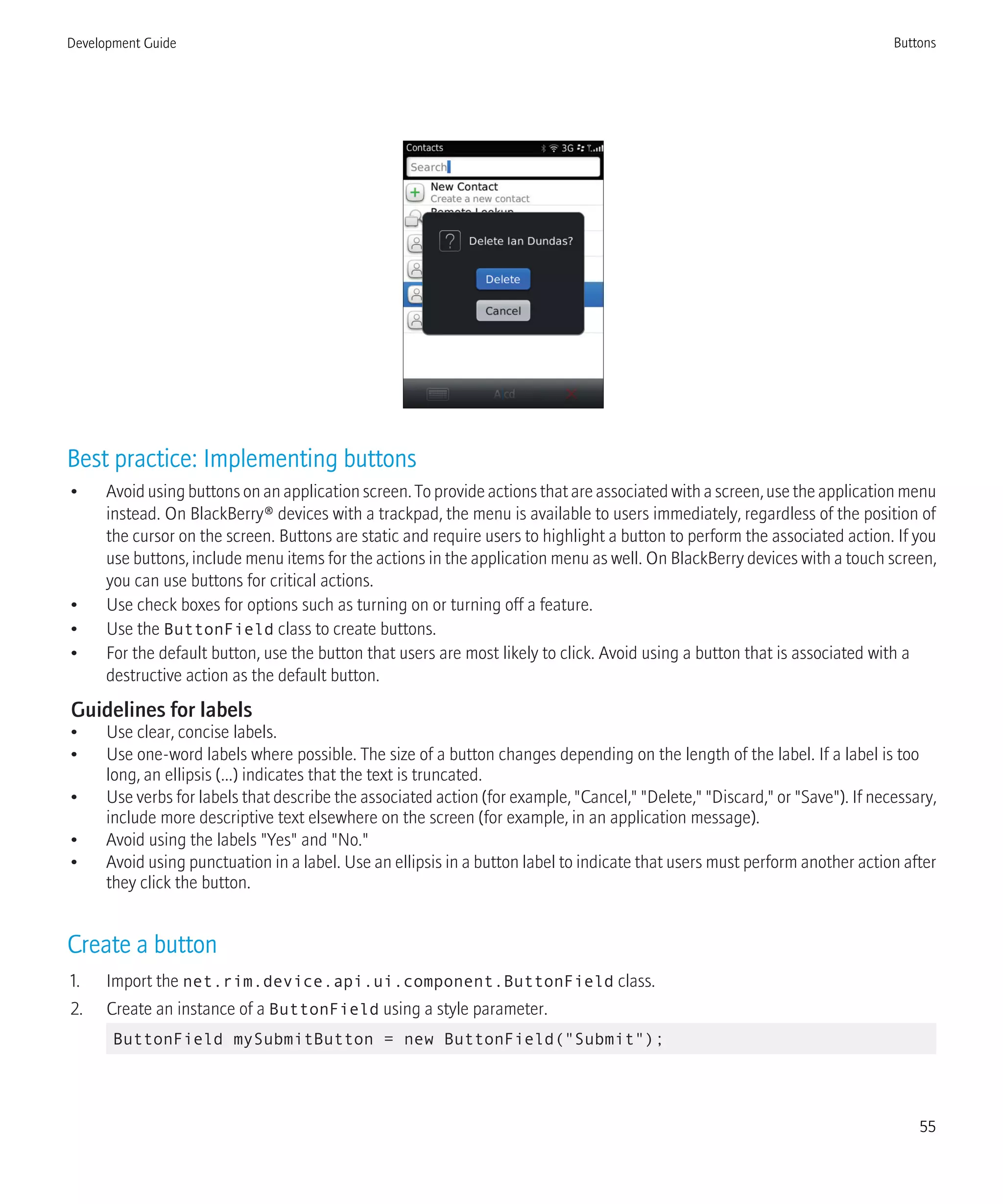 Best practice: Implementing buttons
• Avoid using buttons on an application screen. To provide actions that are associated with a screen, use the application menu
instead. On BlackBerry® devices with a trackpad, the menu is available to users immediately, regardless of the position of
the cursor on the screen. Buttons are static and require users to highlight a button to perform the associated action. If you
use buttons, include menu items for the actions in the application menu as well. On BlackBerry devices with a touch screen,
you can use buttons for critical actions.
• Use check boxes for options such as turning on or turning off a feature.
• Use the ButtonField class to create buttons.
• For the default button, use the button that users are most likely to click. Avoid using a button that is associated with a
destructive action as the default button.
Guidelines for labels
• Use clear, concise labels.
• Use one-word labels where possible. The size of a button changes depending on the length of the label. If a label is too
long, an ellipsis (...) indicates that the text is truncated.
• Use verbs for labels that describe the associated action (for example, "Cancel," "Delete," "Discard," or "Save"). If necessary,
include more descriptive text elsewhere on the screen (for example, in an application message).
• Avoid using the labels "Yes" and "No."
• Avoid using punctuation in a label. Use an ellipsis in a button label to indicate that users must perform another action after
they click the button.
Create a button
1. Import the net.rim.device.api.ui.component.ButtonField class.
2. Create an instance of a ButtonField using a style parameter.
ButtonField mySubmitButton = new ButtonField("Submit");
Development Guide Buttons
55
 