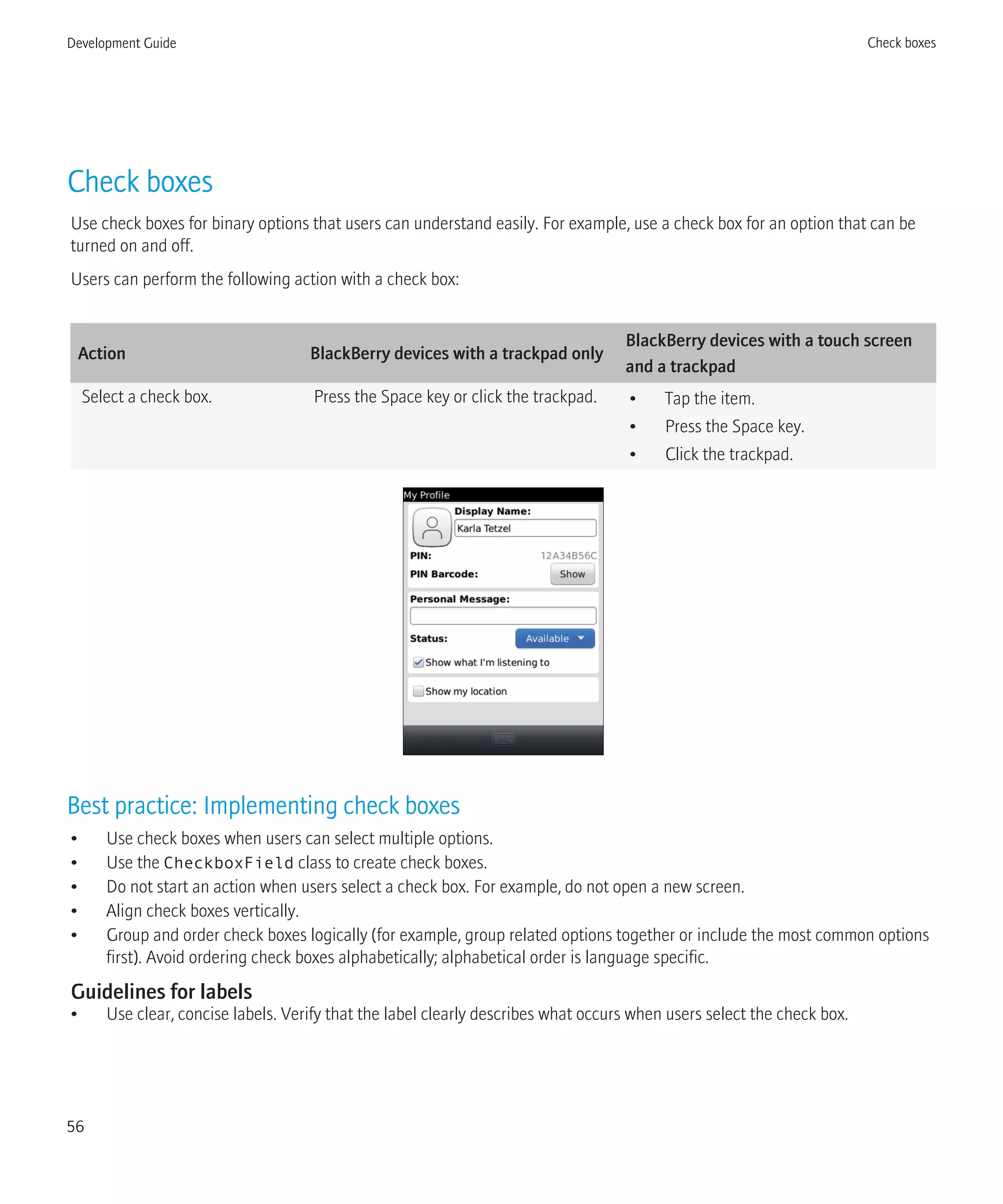 Check boxes
Use check boxes for binary options that users can understand easily. For example, use a check box for an option that can be
turned on and off.
Users can perform the following action with a check box:
Action BlackBerry devices with a trackpad only
BlackBerry devices with a touch screen
and a trackpad
Select a check box. Press the Space key or click the trackpad. • Tap the item.
• Press the Space key.
• Click the trackpad.
Best practice: Implementing check boxes
• Use check boxes when users can select multiple options.
• Use the CheckboxField class to create check boxes.
• Do not start an action when users select a check box. For example, do not open a new screen.
• Align check boxes vertically.
• Group and order check boxes logically (for example, group related options together or include the most common options
first). Avoid ordering check boxes alphabetically; alphabetical order is language specific.
Guidelines for labels
• Use clear, concise labels. Verify that the label clearly describes what occurs when users select the check box.
Development Guide Check boxes
56
 