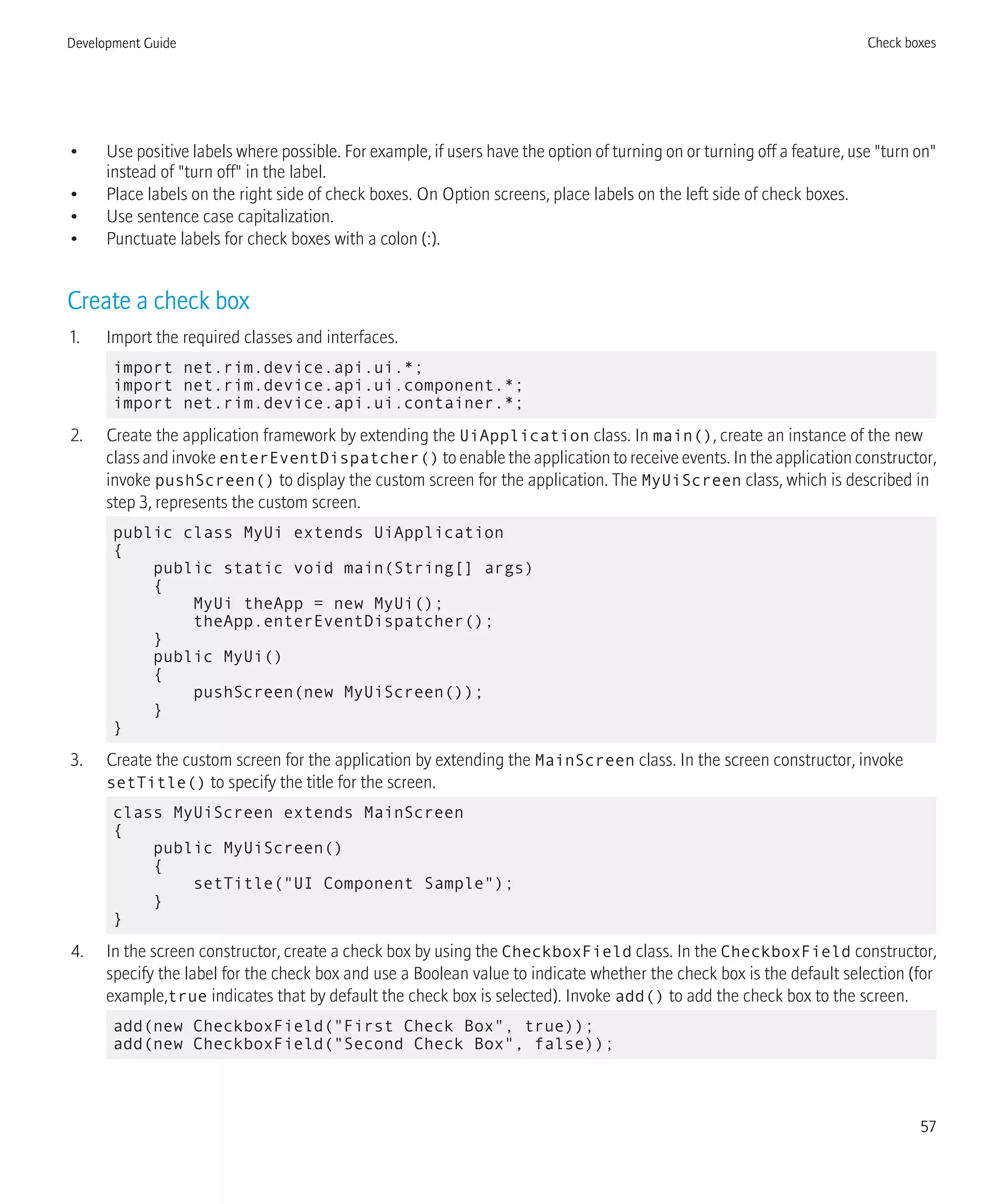 • Use positive labels where possible. For example, if users have the option of turning on or turning off a feature, use "turn on"
instead of "turn off" in the label.
• Place labels on the right side of check boxes. On Option screens, place labels on the left side of check boxes.
• Use sentence case capitalization.
• Punctuate labels for check boxes with a colon (:).
Create a check box
1. Import the required classes and interfaces.
import net.rim.device.api.ui.*;
import net.rim.device.api.ui.component.*;
import net.rim.device.api.ui.container.*;
2. Create the application framework by extending the UiApplication class. In main(), create an instance of the new
class and invoke enterEventDispatcher() to enable the application to receive events. In the application constructor,
invoke pushScreen() to display the custom screen for the application. The MyUiScreen class, which is described in
step 3, represents the custom screen.
public class MyUi extends UiApplication
{
public static void main(String[] args)
{
MyUi theApp = new MyUi();
theApp.enterEventDispatcher();
}
public MyUi()
{
pushScreen(new MyUiScreen());
}
}
3. Create the custom screen for the application by extending the MainScreen class. In the screen constructor, invoke
setTitle() to specify the title for the screen.
class MyUiScreen extends MainScreen
{
public MyUiScreen()
{
setTitle("UI Component Sample");
}
}
4. In the screen constructor, create a check box by using the CheckboxField class. In the CheckboxField constructor,
specify the label for the check box and use a Boolean value to indicate whether the check box is the default selection (for
example,true indicates that by default the check box is selected). Invoke add() to add the check box to the screen.
add(new CheckboxField("First Check Box", true));
add(new CheckboxField("Second Check Box", false));
Development Guide Check boxes
57
 
