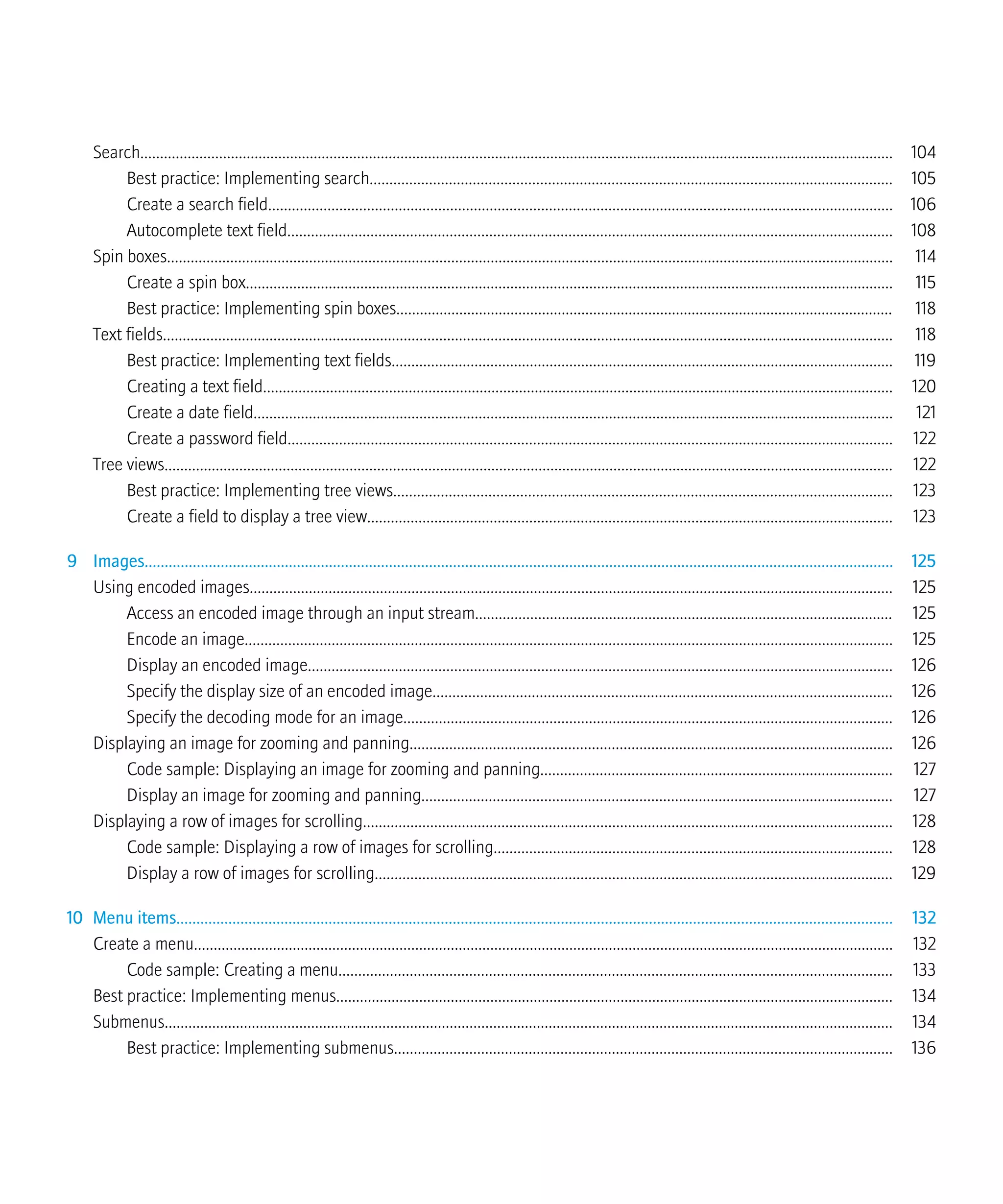 Search............................................................................................................................................................................................... 104
Best practice: Implementing search.................................................................................................................................... 105
Create a search field.............................................................................................................................................................. 106
Autocomplete text field......................................................................................................................................................... 108
Spin boxes........................................................................................................................................................................................ 114
Create a spin box.................................................................................................................................................................... 115
Best practice: Implementing spin boxes.............................................................................................................................. 118
Text fields......................................................................................................................................................................................... 118
Best practice: Implementing text fields............................................................................................................................... 119
Creating a text field................................................................................................................................................................ 120
Create a date field.................................................................................................................................................................. 121
Create a password field......................................................................................................................................................... 122
Tree views......................................................................................................................................................................................... 122
Best practice: Implementing tree views.............................................................................................................................. 123
Create a field to display a tree view..................................................................................................................................... 123
9 Images........................................................................................................................................................................................... 125
Using encoded images................................................................................................................................................................... 125
Access an encoded image through an input stream.......................................................................................................... 125
Encode an image.................................................................................................................................................................... 125
Display an encoded image.................................................................................................................................................... 126
Specify the display size of an encoded image.................................................................................................................... 126
Specify the decoding mode for an image............................................................................................................................ 126
Displaying an image for zooming and panning.......................................................................................................................... 126
Code sample: Displaying an image for zooming and panning......................................................................................... 127
Display an image for zooming and panning....................................................................................................................... 127
Displaying a row of images for scrolling...................................................................................................................................... 128
Code sample: Displaying a row of images for scrolling..................................................................................................... 128
Display a row of images for scrolling................................................................................................................................... 129
10 Menu items................................................................................................................................................................................... 132
Create a menu................................................................................................................................................................................. 132
Code sample: Creating a menu............................................................................................................................................ 133
Best practice: Implementing menus............................................................................................................................................. 134
Submenus........................................................................................................................................................................................ 134
Best practice: Implementing submenus.............................................................................................................................. 136
 