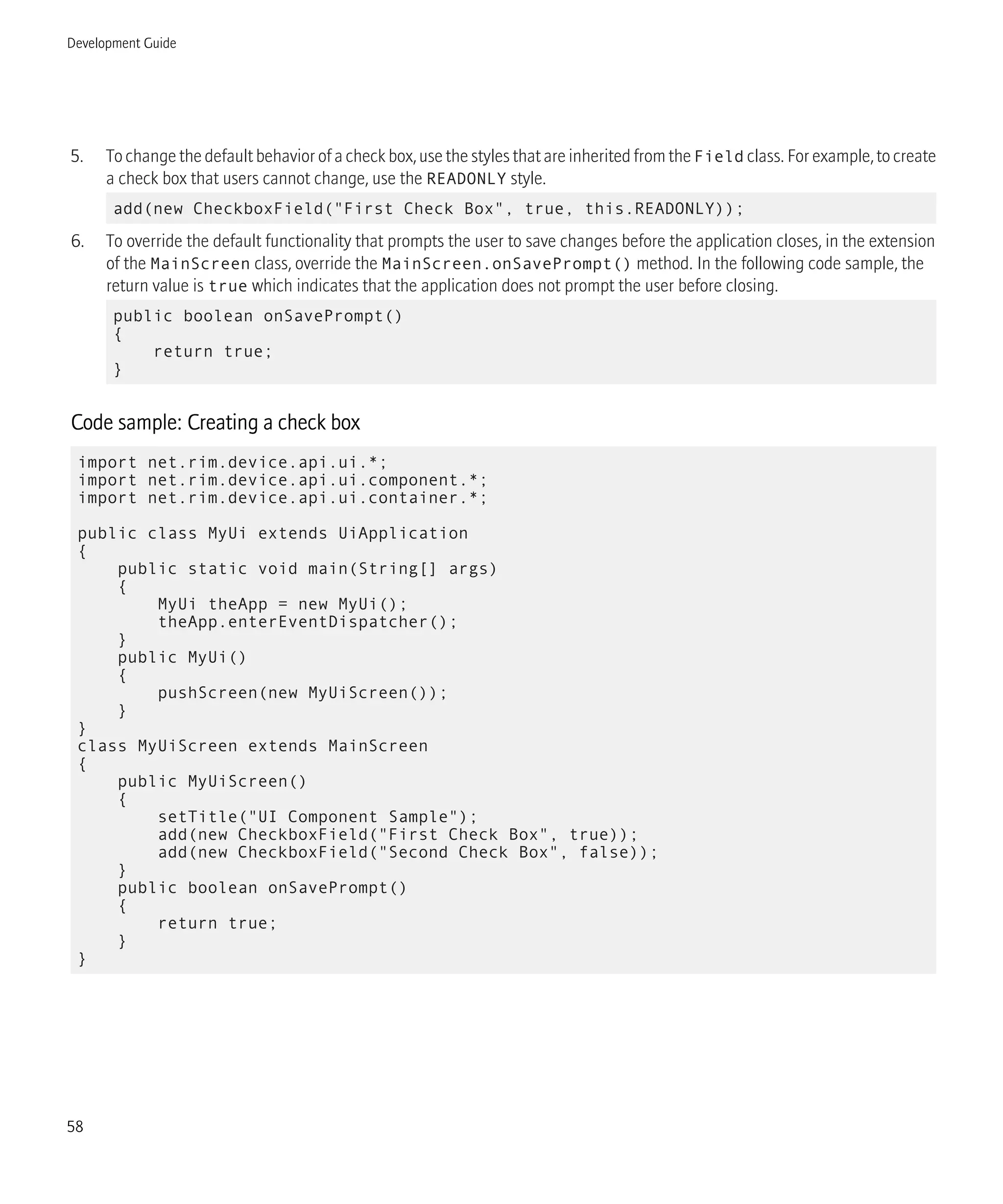 5. To change the default behavior of a check box, use the styles that are inherited from the Field class. For example, to create
a check box that users cannot change, use the READONLY style.
add(new CheckboxField("First Check Box", true, this.READONLY));
6. To override the default functionality that prompts the user to save changes before the application closes, in the extension
of the MainScreen class, override the MainScreen.onSavePrompt() method. In the following code sample, the
return value is true which indicates that the application does not prompt the user before closing.
public boolean onSavePrompt()
{
return true;
}
Code sample: Creating a check box
import net.rim.device.api.ui.*;
import net.rim.device.api.ui.component.*;
import net.rim.device.api.ui.container.*;
public class MyUi extends UiApplication
{
public static void main(String[] args)
{
MyUi theApp = new MyUi();
theApp.enterEventDispatcher();
}
public MyUi()
{
pushScreen(new MyUiScreen());
}
}
class MyUiScreen extends MainScreen
{
public MyUiScreen()
{
setTitle("UI Component Sample");
add(new CheckboxField("First Check Box", true));
add(new CheckboxField("Second Check Box", false));
}
public boolean onSavePrompt()
{
return true;
}
}
Development Guide
58
 