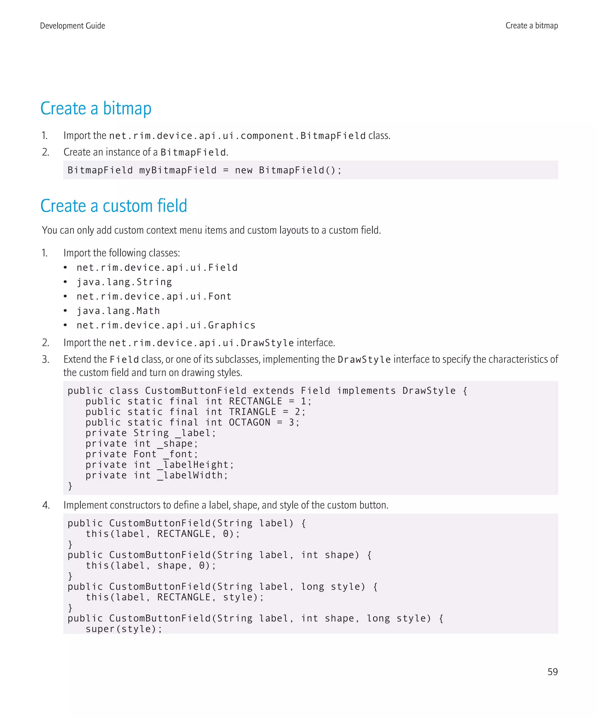 Create a bitmap
1. Import the net.rim.device.api.ui.component.BitmapField class.
2. Create an instance of a BitmapField.
BitmapField myBitmapField = new BitmapField();
Create a custom field
You can only add custom context menu items and custom layouts to a custom field.
1. Import the following classes:
• net.rim.device.api.ui.Field
• java.lang.String
• net.rim.device.api.ui.Font
• java.lang.Math
• net.rim.device.api.ui.Graphics
2. Import the net.rim.device.api.ui.DrawStyle interface.
3. Extend the Field class, or one of its subclasses, implementing the DrawStyle interface to specify the characteristics of
the custom field and turn on drawing styles.
public class CustomButtonField extends Field implements DrawStyle {
public static final int RECTANGLE = 1;
public static final int TRIANGLE = 2;
public static final int OCTAGON = 3;
private String _label;
private int _shape;
private Font _font;
private int _labelHeight;
private int _labelWidth;
}
4. Implement constructors to define a label, shape, and style of the custom button.
public CustomButtonField(String label) {
this(label, RECTANGLE, 0);
}
public CustomButtonField(String label, int shape) {
this(label, shape, 0);
}
public CustomButtonField(String label, long style) {
this(label, RECTANGLE, style);
}
public CustomButtonField(String label, int shape, long style) {
super(style);
Development Guide Create a bitmap
59
 