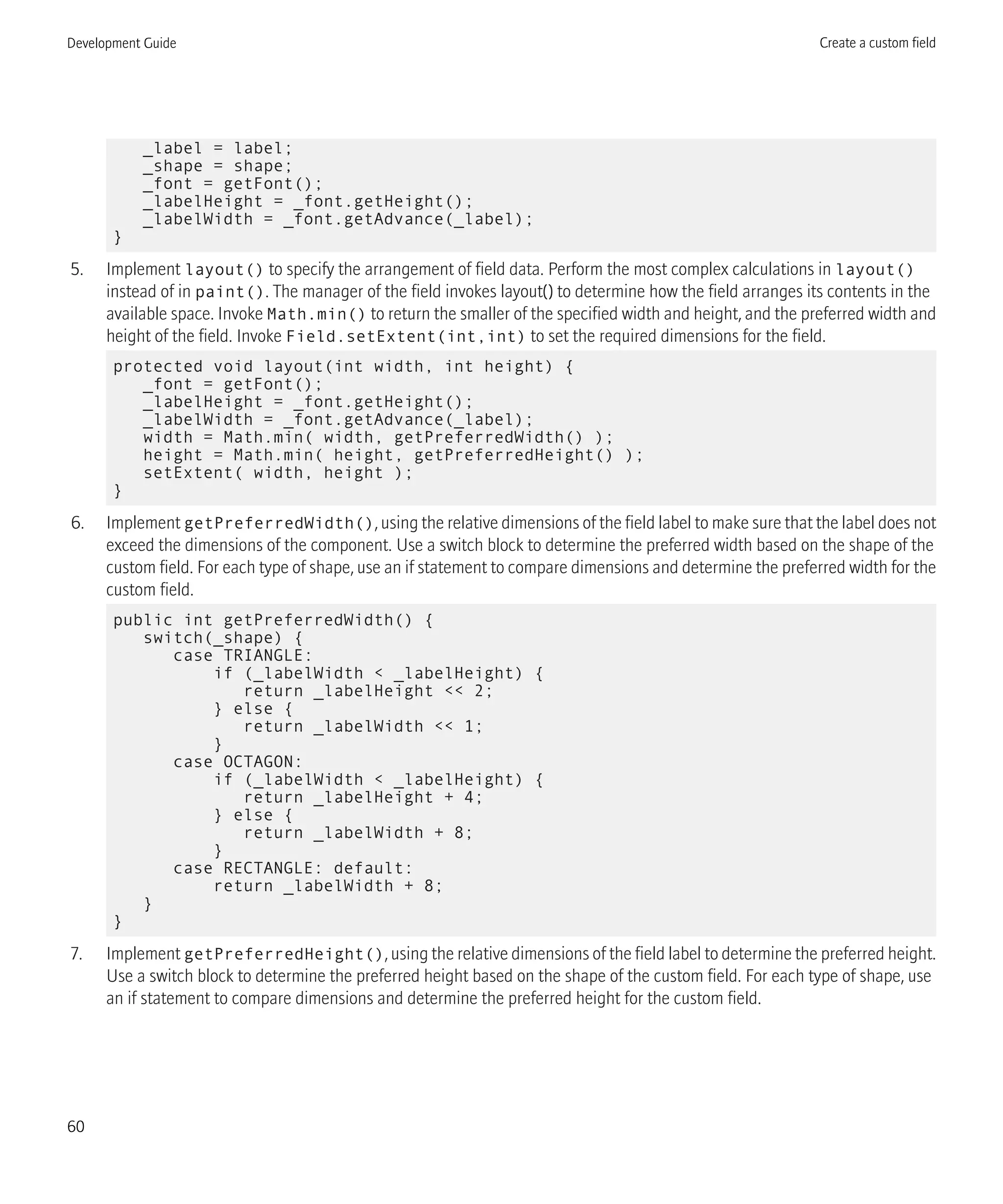 _label = label;
_shape = shape;
_font = getFont();
_labelHeight = _font.getHeight();
_labelWidth = _font.getAdvance(_label);
}
5. Implement layout() to specify the arrangement of field data. Perform the most complex calculations in layout()
instead of in paint(). The manager of the field invokes layout() to determine how the field arranges its contents in the
available space. Invoke Math.min() to return the smaller of the specified width and height, and the preferred width and
height of the field. Invoke Field.setExtent(int,int) to set the required dimensions for the field.
protected void layout(int width, int height) {
_font = getFont();
_labelHeight = _font.getHeight();
_labelWidth = _font.getAdvance(_label);
width = Math.min( width, getPreferredWidth() );
height = Math.min( height, getPreferredHeight() );
setExtent( width, height );
}
6. Implement getPreferredWidth(), using the relative dimensions of the field label to make sure that the label does not
exceed the dimensions of the component. Use a switch block to determine the preferred width based on the shape of the
custom field. For each type of shape, use an if statement to compare dimensions and determine the preferred width for the
custom field.
public int getPreferredWidth() {
switch(_shape) {
case TRIANGLE:
if (_labelWidth < _labelHeight) {
return _labelHeight << 2;
} else {
return _labelWidth << 1;
}
case OCTAGON:
if (_labelWidth < _labelHeight) {
return _labelHeight + 4;
} else {
return _labelWidth + 8;
}
case RECTANGLE: default:
return _labelWidth + 8;
}
}
7. Implement getPreferredHeight(), using the relative dimensions of the field label to determine the preferred height.
Use a switch block to determine the preferred height based on the shape of the custom field. For each type of shape, use
an if statement to compare dimensions and determine the preferred height for the custom field.
Development Guide Create a custom field
60
 