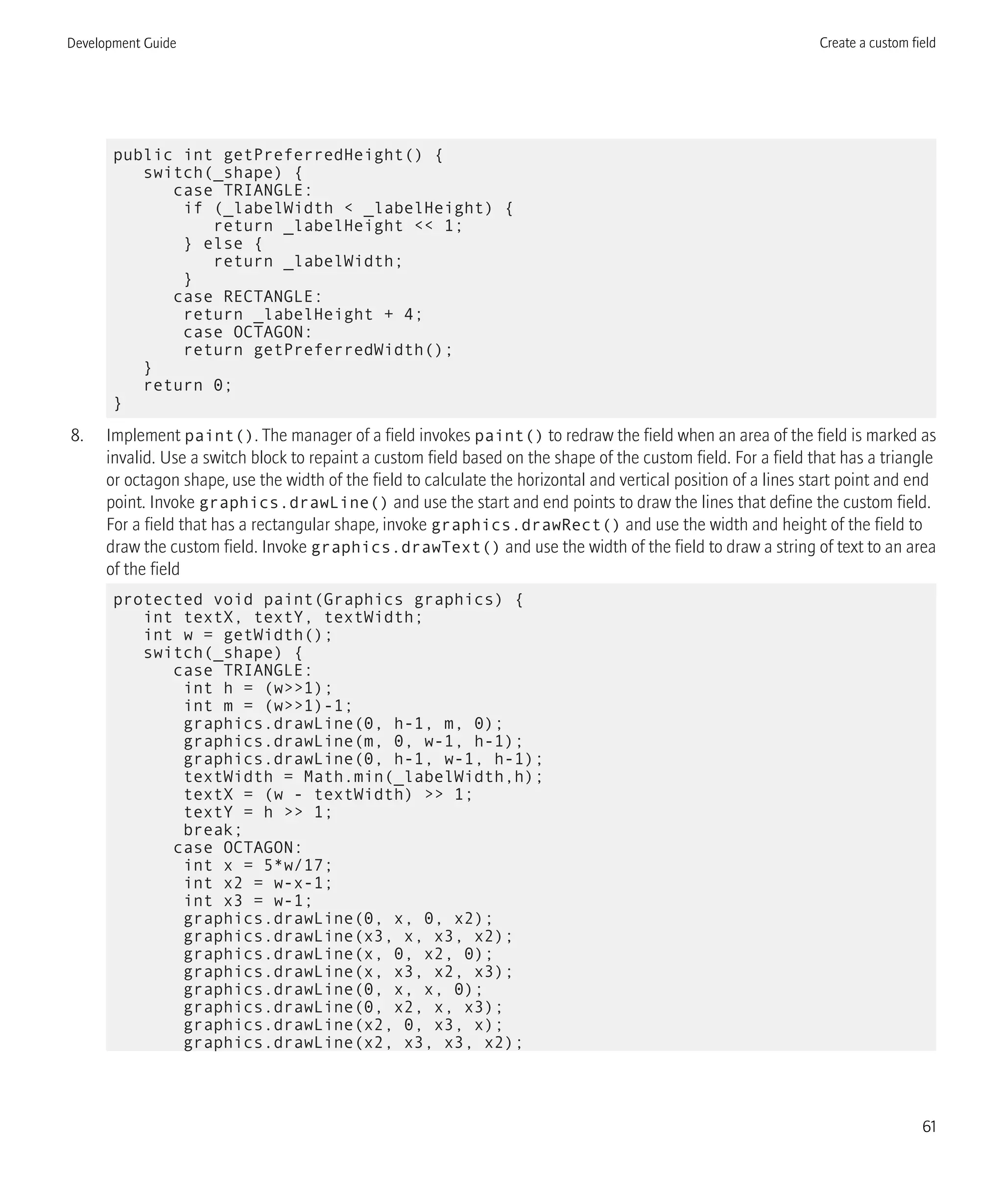 public int getPreferredHeight() {
switch(_shape) {
case TRIANGLE:
if (_labelWidth < _labelHeight) {
return _labelHeight << 1;
} else {
return _labelWidth;
}
case RECTANGLE:
return _labelHeight + 4;
case OCTAGON:
return getPreferredWidth();
}
return 0;
}
8. Implement paint(). The manager of a field invokes paint() to redraw the field when an area of the field is marked as
invalid. Use a switch block to repaint a custom field based on the shape of the custom field. For a field that has a triangle
or octagon shape, use the width of the field to calculate the horizontal and vertical position of a lines start point and end
point. Invoke graphics.drawLine() and use the start and end points to draw the lines that define the custom field.
For a field that has a rectangular shape, invoke graphics.drawRect() and use the width and height of the field to
draw the custom field. Invoke graphics.drawText() and use the width of the field to draw a string of text to an area
of the field
protected void paint(Graphics graphics) {
int textX, textY, textWidth;
int w = getWidth();
switch(_shape) {
case TRIANGLE:
int h = (w>>1);
int m = (w>>1)-1;
graphics.drawLine(0, h-1, m, 0);
graphics.drawLine(m, 0, w-1, h-1);
graphics.drawLine(0, h-1, w-1, h-1);
textWidth = Math.min(_labelWidth,h);
textX = (w - textWidth) >> 1;
textY = h >> 1;
break;
case OCTAGON:
int x = 5*w/17;
int x2 = w-x-1;
int x3 = w-1;
graphics.drawLine(0, x, 0, x2);
graphics.drawLine(x3, x, x3, x2);
graphics.drawLine(x, 0, x2, 0);
graphics.drawLine(x, x3, x2, x3);
graphics.drawLine(0, x, x, 0);
graphics.drawLine(0, x2, x, x3);
graphics.drawLine(x2, 0, x3, x);
graphics.drawLine(x2, x3, x3, x2);
Development Guide Create a custom field
61
 