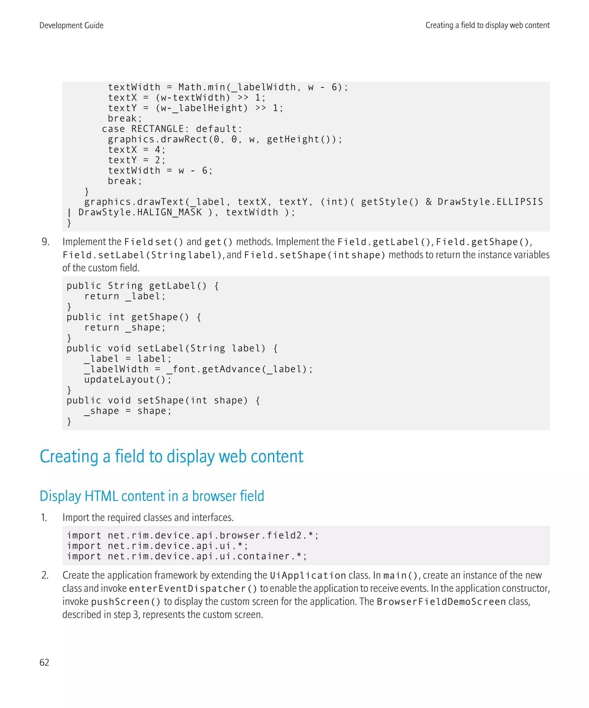 textWidth = Math.min(_labelWidth, w - 6);
textX = (w-textWidth) >> 1;
textY = (w-_labelHeight) >> 1;
break;
case RECTANGLE: default:
graphics.drawRect(0, 0, w, getHeight());
textX = 4;
textY = 2;
textWidth = w - 6;
break;
}
graphics.drawText(_label, textX, textY, (int)( getStyle() & DrawStyle.ELLIPSIS
| DrawStyle.HALIGN_MASK ), textWidth );
}
9. Implement the Fieldset() and get() methods. Implement the Field.getLabel(), Field.getShape(),
Field.setLabel(Stringlabel), and Field.setShape(intshape) methods to return the instance variables
of the custom field.
public String getLabel() {
return _label;
}
public int getShape() {
return _shape;
}
public void setLabel(String label) {
_label = label;
_labelWidth = _font.getAdvance(_label);
updateLayout();
}
public void setShape(int shape) {
_shape = shape;
}
Creating a field to display web content
Display HTML content in a browser field
1. Import the required classes and interfaces.
import net.rim.device.api.browser.field2.*;
import net.rim.device.api.ui.*;
import net.rim.device.api.ui.container.*;
2. Create the application framework by extending the UiApplication class. In main(), create an instance of the new
class and invoke enterEventDispatcher() to enable the application to receive events. In the application constructor,
invoke pushScreen() to display the custom screen for the application. The BrowserFieldDemoScreen class,
described in step 3, represents the custom screen.
Development Guide Creating a field to display web content
62
 