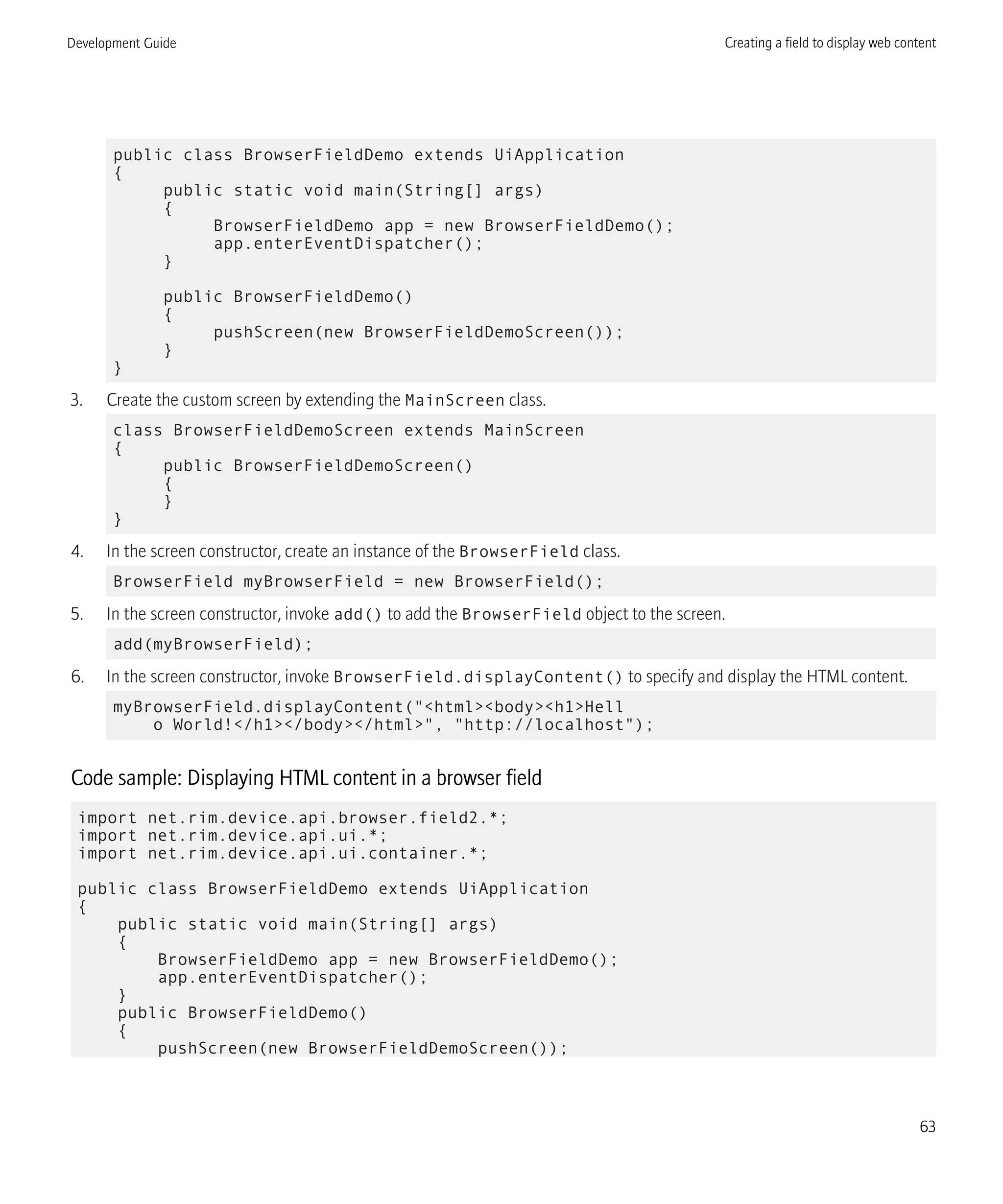 public class BrowserFieldDemo extends UiApplication
{
public static void main(String[] args)
{
BrowserFieldDemo app = new BrowserFieldDemo();
app.enterEventDispatcher();
}
public BrowserFieldDemo()
{
pushScreen(new BrowserFieldDemoScreen());
}
}
3. Create the custom screen by extending the MainScreen class.
class BrowserFieldDemoScreen extends MainScreen
{
public BrowserFieldDemoScreen()
{
}
}
4. In the screen constructor, create an instance of the BrowserField class.
BrowserField myBrowserField = new BrowserField();
5. In the screen constructor, invoke add() to add the BrowserField object to the screen.
add(myBrowserField);
6. In the screen constructor, invoke BrowserField.displayContent() to specify and display the HTML content.
myBrowserField.displayContent("<html><body><h1>Hell
o World!</h1></body></html>", "http://localhost");
Code sample: Displaying HTML content in a browser field
import net.rim.device.api.browser.field2.*;
import net.rim.device.api.ui.*;
import net.rim.device.api.ui.container.*;
public class BrowserFieldDemo extends UiApplication
{
public static void main(String[] args)
{
BrowserFieldDemo app = new BrowserFieldDemo();
app.enterEventDispatcher();
}
public BrowserFieldDemo()
{
pushScreen(new BrowserFieldDemoScreen());
Development Guide Creating a field to display web content
63
 