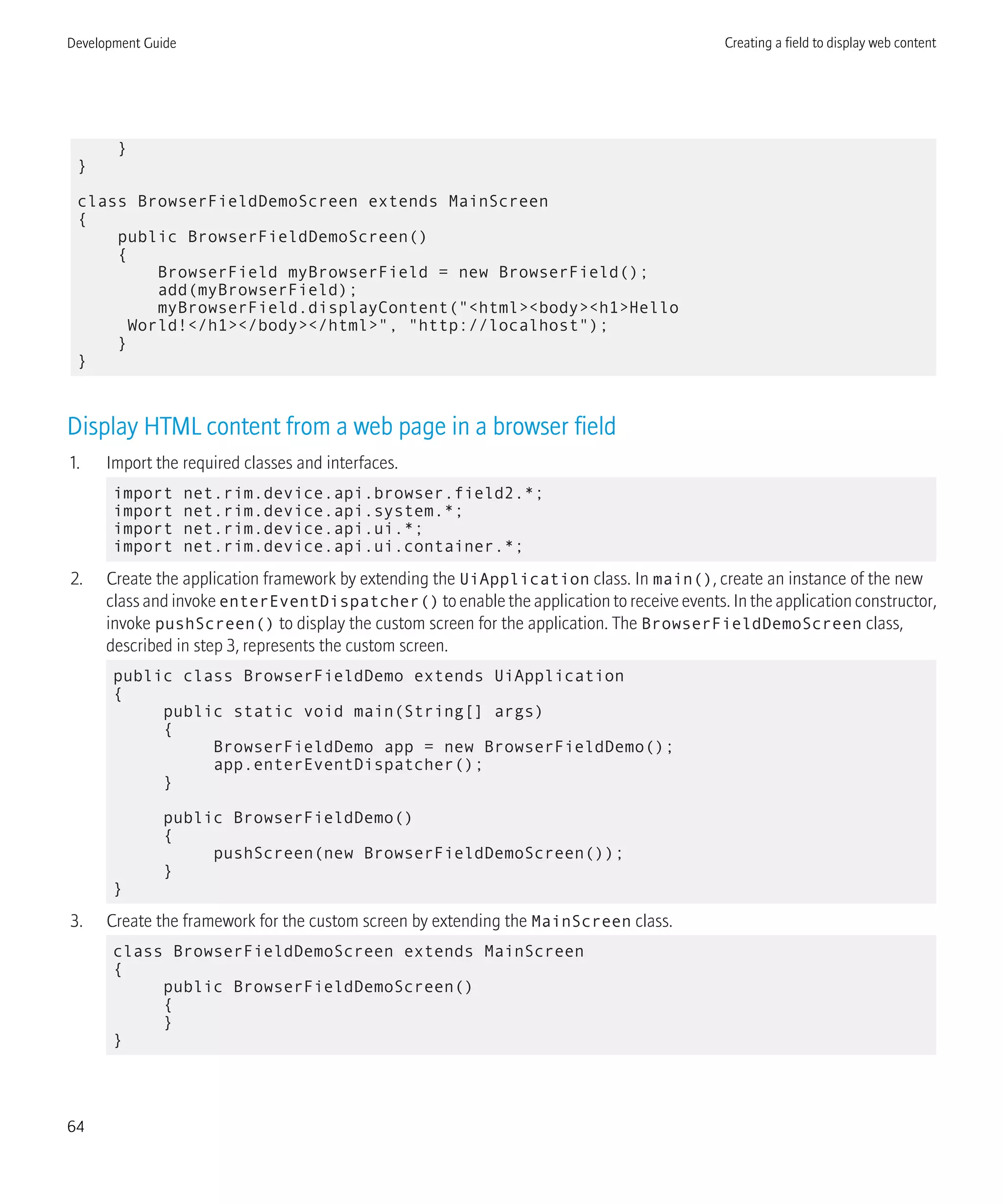}
}
class BrowserFieldDemoScreen extends MainScreen
{
public BrowserFieldDemoScreen()
{
BrowserField myBrowserField = new BrowserField();
add(myBrowserField);
myBrowserField.displayContent("<html><body><h1>Hello
World!</h1></body></html>", "http://localhost");
}
}
Display HTML content from a web page in a browser field
1. Import the required classes and interfaces.
import net.rim.device.api.browser.field2.*;
import net.rim.device.api.system.*;
import net.rim.device.api.ui.*;
import net.rim.device.api.ui.container.*;
2. Create the application framework by extending the UiApplication class. In main(), create an instance of the new
class and invoke enterEventDispatcher() to enable the application to receive events. In the application constructor,
invoke pushScreen() to display the custom screen for the application. The BrowserFieldDemoScreen class,
described in step 3, represents the custom screen.
public class BrowserFieldDemo extends UiApplication
{
public static void main(String[] args)
{
BrowserFieldDemo app = new BrowserFieldDemo();
app.enterEventDispatcher();
}
public BrowserFieldDemo()
{
pushScreen(new BrowserFieldDemoScreen());
}
}
3. Create the framework for the custom screen by extending the MainScreen class.
class BrowserFieldDemoScreen extends MainScreen
{
public BrowserFieldDemoScreen()
{
}
}
Development Guide Creating a field to display web content
64
 