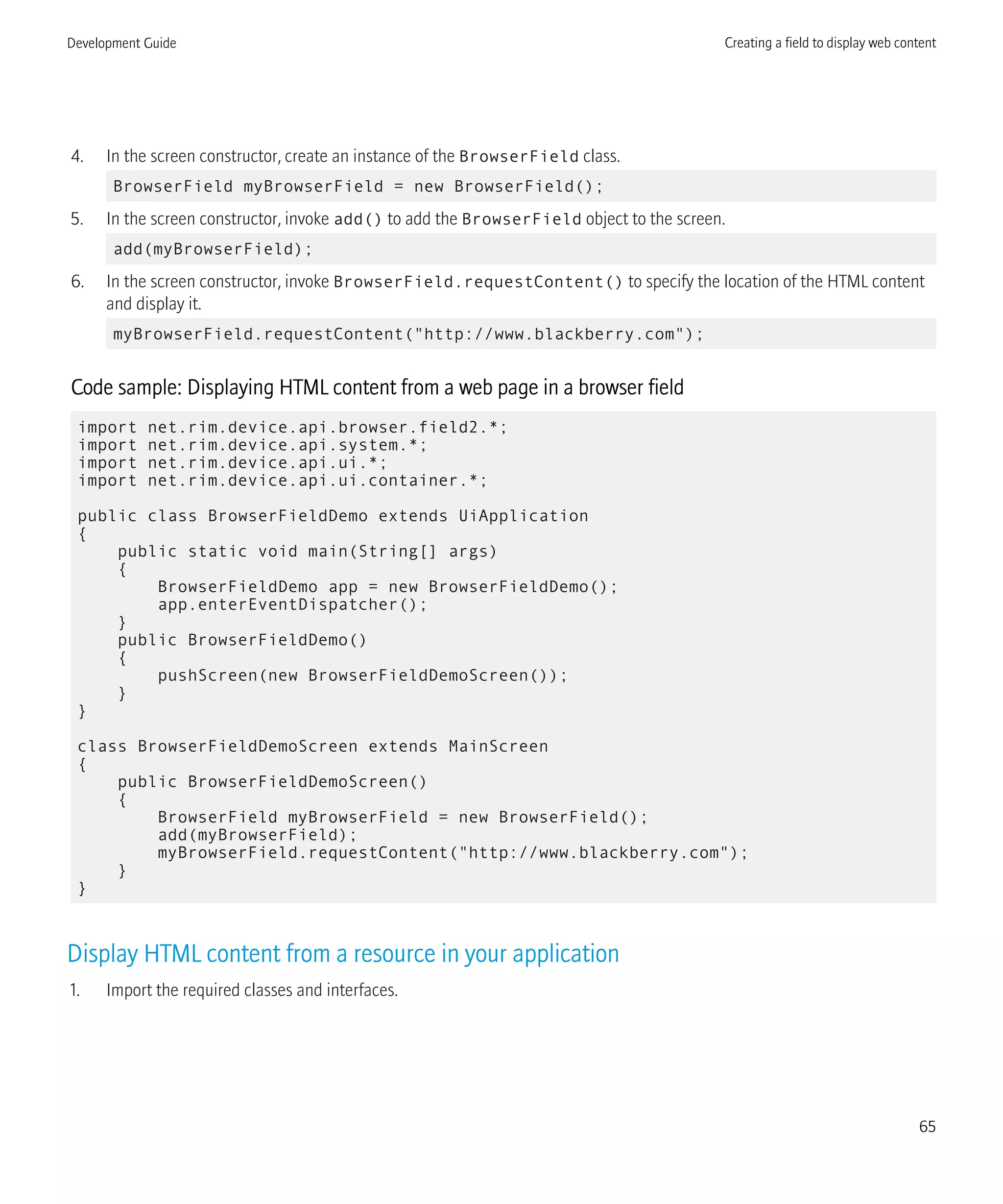 4. In the screen constructor, create an instance of the BrowserField class.
BrowserField myBrowserField = new BrowserField();
5. In the screen constructor, invoke add() to add the BrowserField object to the screen.
add(myBrowserField);
6. In the screen constructor, invoke BrowserField.requestContent() to specify the location of the HTML content
and display it.
myBrowserField.requestContent("http://www.blackberry.com");
Code sample: Displaying HTML content from a web page in a browser field
import net.rim.device.api.browser.field2.*;
import net.rim.device.api.system.*;
import net.rim.device.api.ui.*;
import net.rim.device.api.ui.container.*;
public class BrowserFieldDemo extends UiApplication
{
public static void main(String[] args)
{
BrowserFieldDemo app = new BrowserFieldDemo();
app.enterEventDispatcher();
}
public BrowserFieldDemo()
{
pushScreen(new BrowserFieldDemoScreen());
}
}
class BrowserFieldDemoScreen extends MainScreen
{
public BrowserFieldDemoScreen()
{
BrowserField myBrowserField = new BrowserField();
add(myBrowserField);
myBrowserField.requestContent("http://www.blackberry.com");
}
}
Display HTML content from a resource in your application
1. Import the required classes and interfaces.
Development Guide Creating a field to display web content
65
 