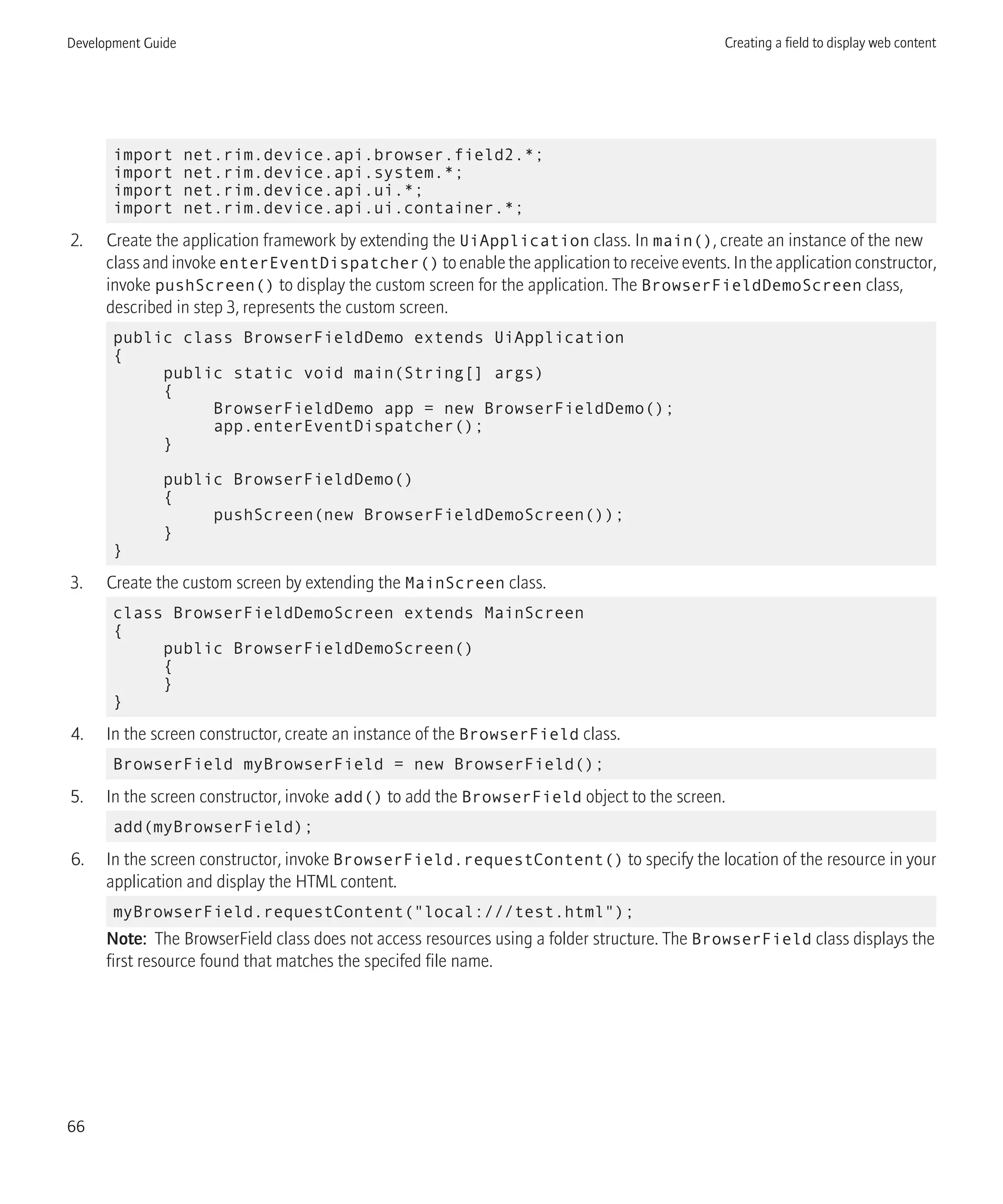 import net.rim.device.api.browser.field2.*;
import net.rim.device.api.system.*;
import net.rim.device.api.ui.*;
import net.rim.device.api.ui.container.*;
2. Create the application framework by extending the UiApplication class. In main(), create an instance of the new
class and invoke enterEventDispatcher() to enable the application to receive events. In the application constructor,
invoke pushScreen() to display the custom screen for the application. The BrowserFieldDemoScreen class,
described in step 3, represents the custom screen.
public class BrowserFieldDemo extends UiApplication
{
public static void main(String[] args)
{
BrowserFieldDemo app = new BrowserFieldDemo();
app.enterEventDispatcher();
}
public BrowserFieldDemo()
{
pushScreen(new BrowserFieldDemoScreen());
}
}
3. Create the custom screen by extending the MainScreen class.
class BrowserFieldDemoScreen extends MainScreen
{
public BrowserFieldDemoScreen()
{
}
}
4. In the screen constructor, create an instance of the BrowserField class.
BrowserField myBrowserField = new BrowserField();
5. In the screen constructor, invoke add() to add the BrowserField object to the screen.
add(myBrowserField);
6. In the screen constructor, invoke BrowserField.requestContent() to specify the location of the resource in your
application and display the HTML content.
myBrowserField.requestContent("local:///test.html");
Note: The BrowserField class does not access resources using a folder structure. The BrowserField class displays the
first resource found that matches the specifed file name.
Development Guide Creating a field to display web content
66
 
