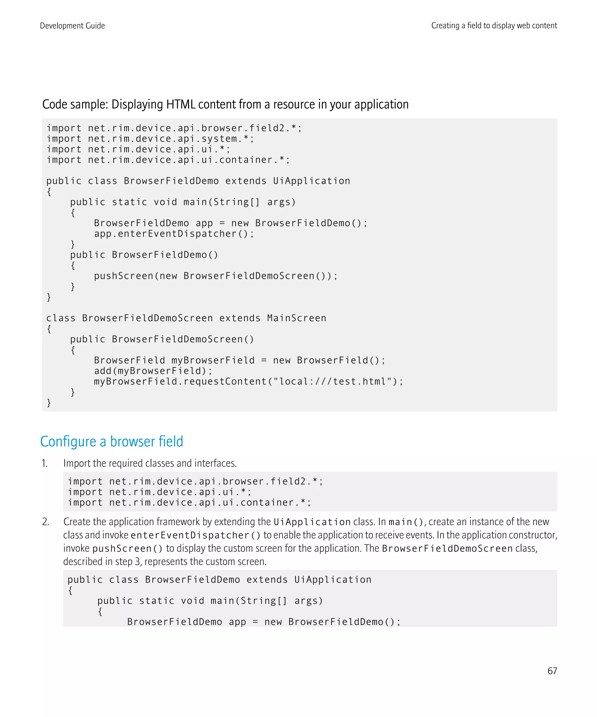 Code sample: Displaying HTML content from a resource in your application
import net.rim.device.api.browser.field2.*;
import net.rim.device.api.system.*;
import net.rim.device.api.ui.*;
import net.rim.device.api.ui.container.*;
public class BrowserFieldDemo extends UiApplication
{
public static void main(String[] args)
{
BrowserFieldDemo app = new BrowserFieldDemo();
app.enterEventDispatcher();
}
public BrowserFieldDemo()
{
pushScreen(new BrowserFieldDemoScreen());
}
}
class BrowserFieldDemoScreen extends MainScreen
{
public BrowserFieldDemoScreen()
{
BrowserField myBrowserField = new BrowserField();
add(myBrowserField);
myBrowserField.requestContent("local:///test.html");
}
}
Configure a browser field
1. Import the required classes and interfaces.
import net.rim.device.api.browser.field2.*;
import net.rim.device.api.ui.*;
import net.rim.device.api.ui.container.*;
2. Create the application framework by extending the UiApplication class. In main(), create an instance of the new
class and invoke enterEventDispatcher() to enable the application to receive events. In the application constructor,
invoke pushScreen() to display the custom screen for the application. The BrowserFieldDemoScreen class,
described in step 3, represents the custom screen.
public class BrowserFieldDemo extends UiApplication
{
public static void main(String[] args)
{
BrowserFieldDemo app = new BrowserFieldDemo();
Development Guide Creating a field to display web content
67
 