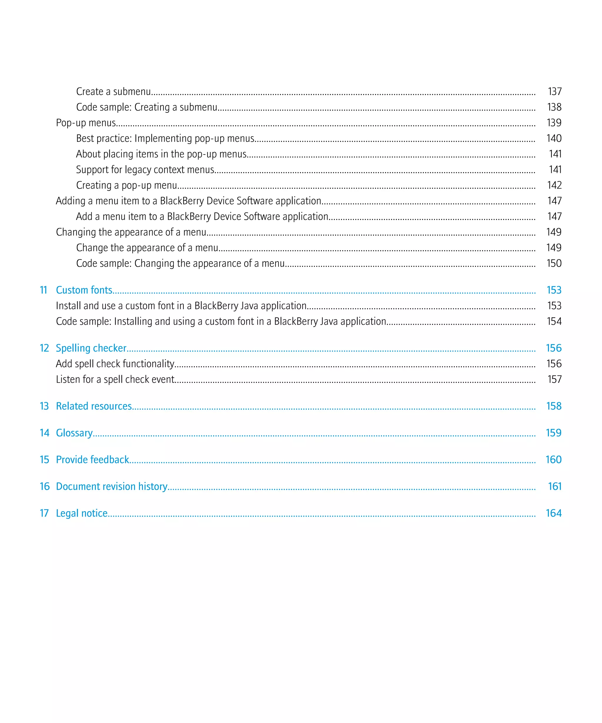 Create a submenu.................................................................................................................................................................. 137
Code sample: Creating a submenu...................................................................................................................................... 138
Pop-up menus................................................................................................................................................................................. 139
Best practice: Implementing pop-up menus....................................................................................................................... 140
About placing items in the pop-up menus.......................................................................................................................... 141
Support for legacy context menus........................................................................................................................................ 141
Creating a pop-up menu....................................................................................................................................................... 142
Adding a menu item to a BlackBerry Device Software application.......................................................................................... 147
Add a menu item to a BlackBerry Device Software application....................................................................................... 147
Changing the appearance of a menu........................................................................................................................................... 149
Change the appearance of a menu...................................................................................................................................... 149
Code sample: Changing the appearance of a menu.......................................................................................................... 150
11 Custom fonts................................................................................................................................................................................ 153
Install and use a custom font in a BlackBerry Java application................................................................................................ 153
Code sample: Installing and using a custom font in a BlackBerry Java application............................................................... 154
12 Spelling checker.......................................................................................................................................................................... 156
Add spell check functionality......................................................................................................................................................... 156
Listen for a spell check event........................................................................................................................................................ 157
13 Related resources........................................................................................................................................................................ 158
14 Glossary......................................................................................................................................................................................... 159
15 Provide feedback......................................................................................................................................................................... 160
16 Document revision history......................................................................................................................................................... 161
17 Legal notice.................................................................................................................................................................................. 164
 