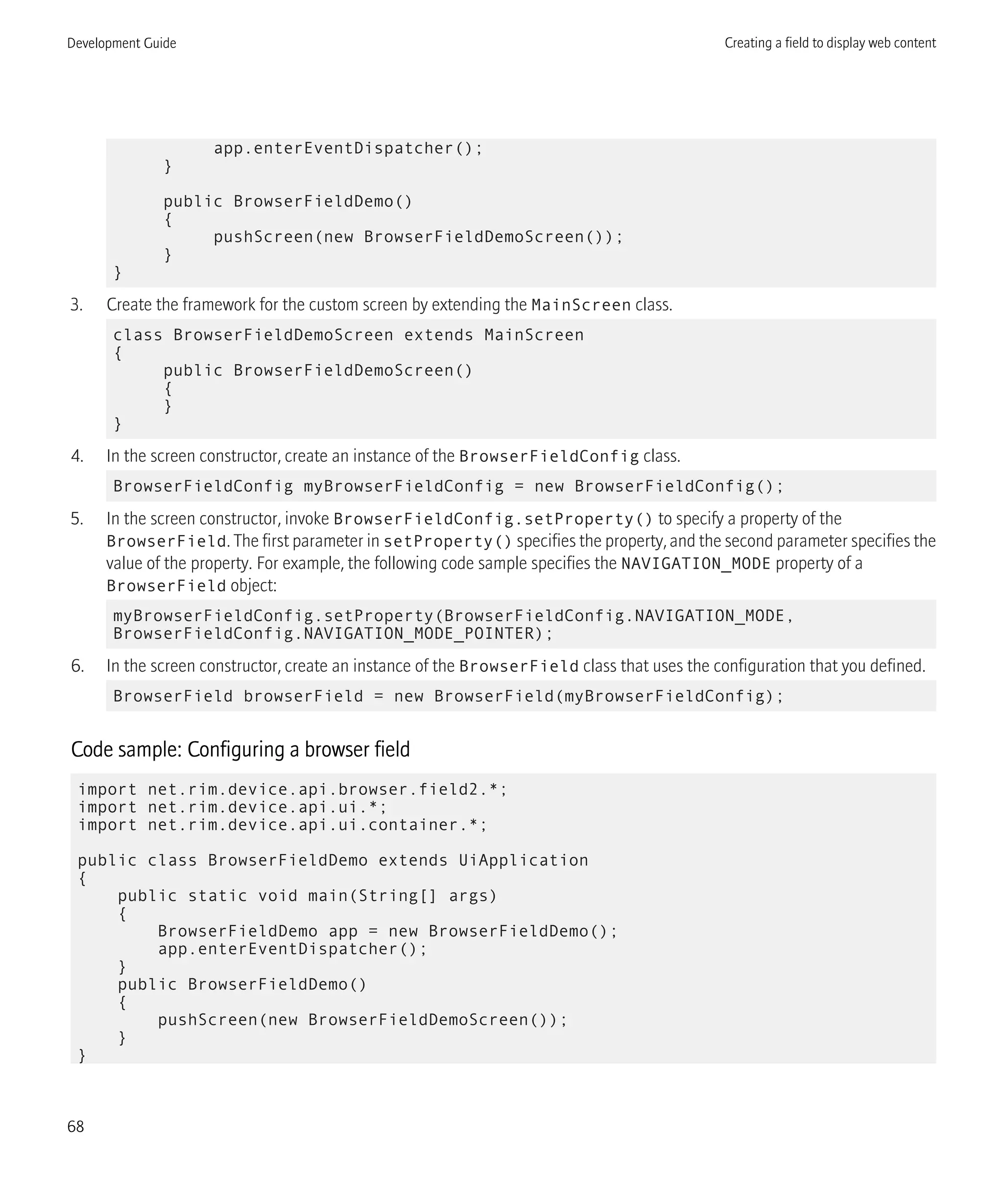 app.enterEventDispatcher();
}
public BrowserFieldDemo()
{
pushScreen(new BrowserFieldDemoScreen());
}
}
3. Create the framework for the custom screen by extending the MainScreen class.
class BrowserFieldDemoScreen extends MainScreen
{
public BrowserFieldDemoScreen()
{
}
}
4. In the screen constructor, create an instance of the BrowserFieldConfig class.
BrowserFieldConfig myBrowserFieldConfig = new BrowserFieldConfig();
5. In the screen constructor, invoke BrowserFieldConfig.setProperty() to specify a property of the
BrowserField. The first parameter in setProperty() specifies the property, and the second parameter specifies the
value of the property. For example, the following code sample specifies the NAVIGATION_MODE property of a
BrowserField object:
myBrowserFieldConfig.setProperty(BrowserFieldConfig.NAVIGATION_MODE,
BrowserFieldConfig.NAVIGATION_MODE_POINTER);
6. In the screen constructor, create an instance of the BrowserField class that uses the configuration that you defined.
BrowserField browserField = new BrowserField(myBrowserFieldConfig);
Code sample: Configuring a browser field
import net.rim.device.api.browser.field2.*;
import net.rim.device.api.ui.*;
import net.rim.device.api.ui.container.*;
public class BrowserFieldDemo extends UiApplication
{
public static void main(String[] args)
{
BrowserFieldDemo app = new BrowserFieldDemo();
app.enterEventDispatcher();
}
public BrowserFieldDemo()
{
pushScreen(new BrowserFieldDemoScreen());
}
}
Development Guide Creating a field to display web content
68
 