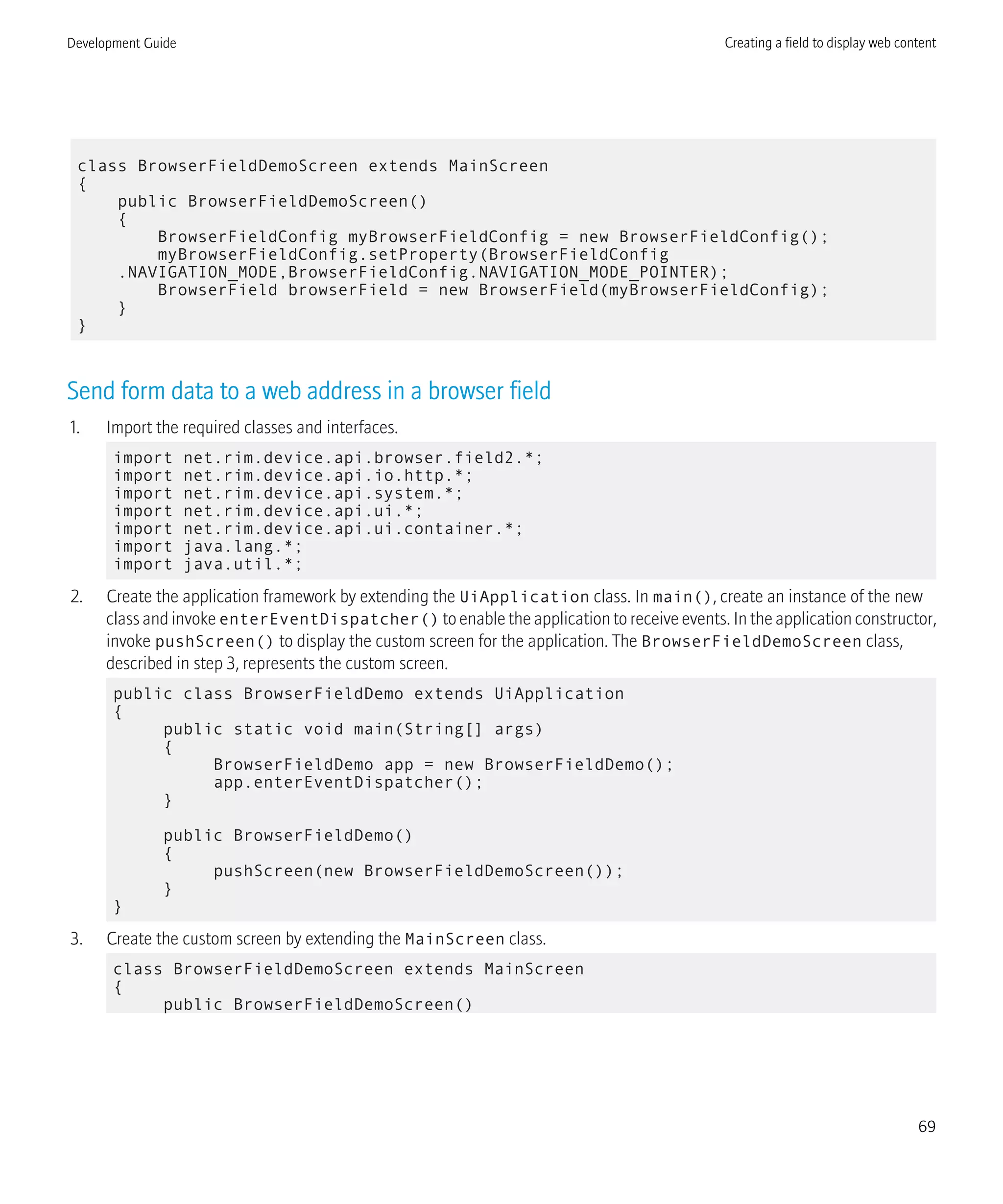 class BrowserFieldDemoScreen extends MainScreen
{
public BrowserFieldDemoScreen()
{
BrowserFieldConfig myBrowserFieldConfig = new BrowserFieldConfig();
myBrowserFieldConfig.setProperty(BrowserFieldConfig
.NAVIGATION_MODE,BrowserFieldConfig.NAVIGATION_MODE_POINTER);
BrowserField browserField = new BrowserField(myBrowserFieldConfig);
}
}
Send form data to a web address in a browser field
1. Import the required classes and interfaces.
import net.rim.device.api.browser.field2.*;
import net.rim.device.api.io.http.*;
import net.rim.device.api.system.*;
import net.rim.device.api.ui.*;
import net.rim.device.api.ui.container.*;
import java.lang.*;
import java.util.*;
2. Create the application framework by extending the UiApplication class. In main(), create an instance of the new
class and invoke enterEventDispatcher() to enable the application to receive events. In the application constructor,
invoke pushScreen() to display the custom screen for the application. The BrowserFieldDemoScreen class,
described in step 3, represents the custom screen.
public class BrowserFieldDemo extends UiApplication
{
public static void main(String[] args)
{
BrowserFieldDemo app = new BrowserFieldDemo();
app.enterEventDispatcher();
}
public BrowserFieldDemo()
{
pushScreen(new BrowserFieldDemoScreen());
}
}
3. Create the custom screen by extending the MainScreen class.
class BrowserFieldDemoScreen extends MainScreen
{
public BrowserFieldDemoScreen()
Development Guide Creating a field to display web content
69
 